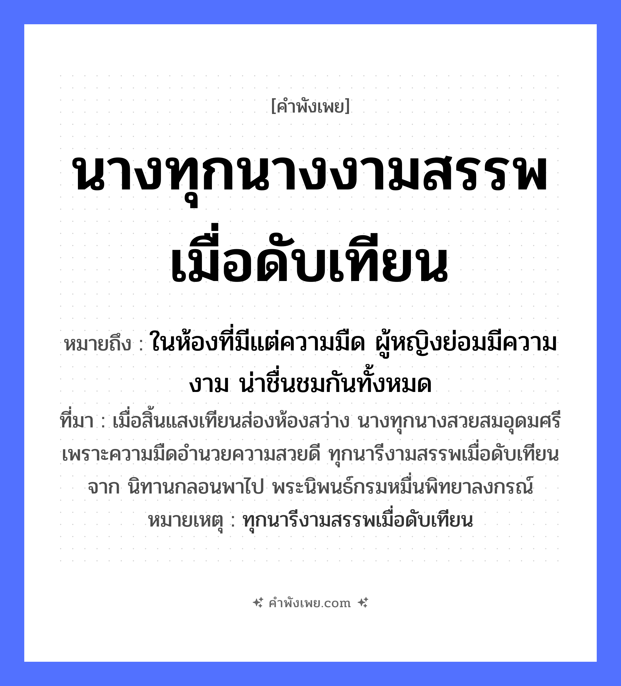 คำพังเพย: นางทุกนางงามสรรพเมื่อดับเทียน หมายถึงอะไร?, หมายถึง ในห้องที่มีแต่ความมืด ผู้หญิงย่อมมีความงาม น่าชื่นชมกันทั้งหมด ที่มา เมื่อสิ้นแสงเทียนส่องห้องสว่าง นางทุกนางสวยสมอุดมศรี เพราะความมืดอำนวยความสวยดี ทุกนารีงามสรรพเมื่อดับเทียนจาก นิทานกลอนพาไป พระนิพนธ์กรมหมื่นพิทยาลงกรณ์ หมายเหตุ ทุกนารีงามสรรพเมื่อดับเทียน คำนาม หญิง
