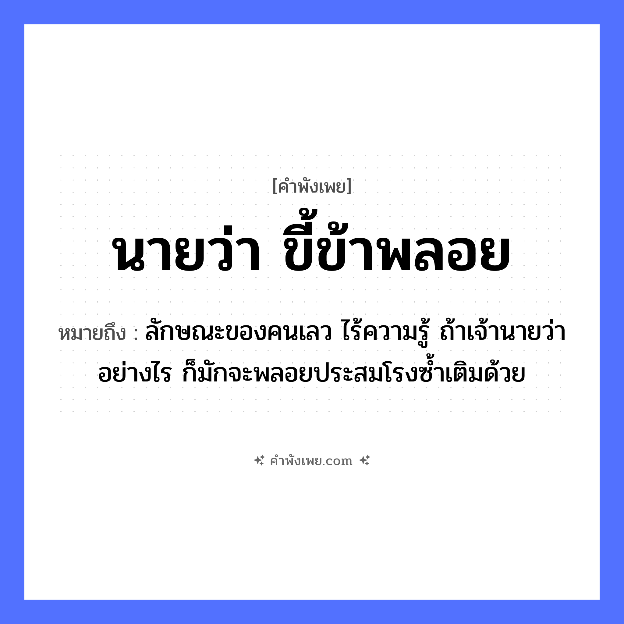 คำพังเพย: นายว่า ขี้ข้าพลอย หมายถึงอะไร?, หมายถึง ลักษณะของคนเลว ไร้ความรู้ ถ้าเจ้านายว่าอย่างไร ก็มักจะพลอยประสมโรงซ้ำเติมด้วย คำนาม นาย, ขี้ข้า อาชีพ นาย, ขี้ข้า คำกริยา ว่า, พลอย หมวด คำพังเพย