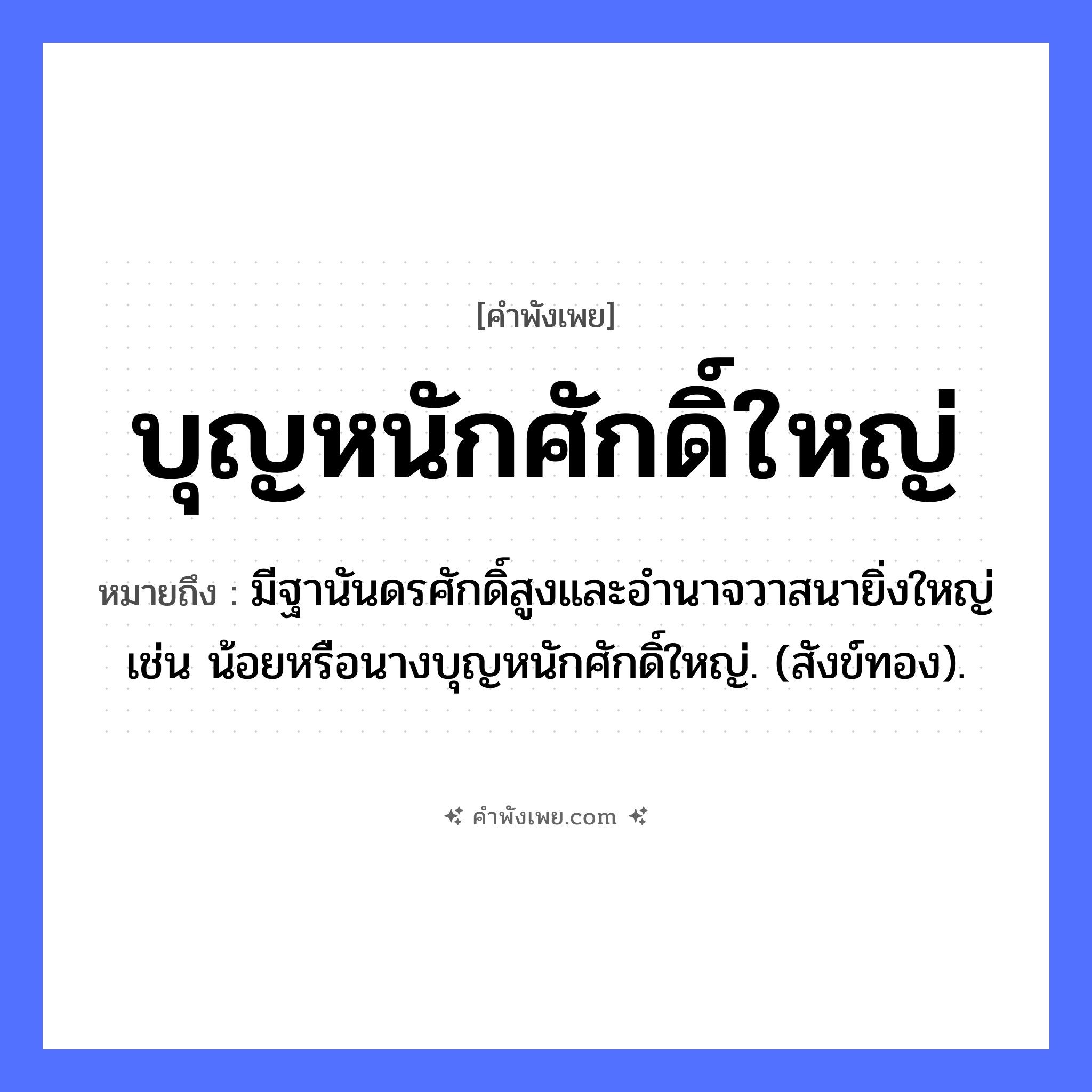 คำพังเพย: บุญหนักศักดิ์ใหญ่ หมายถึงอะไร?, หมายถึง มีฐานันดรศักดิ์สูงและอํานาจวาสนายิ่งใหญ่ เช่น น้อยหรือนางบุญหนักศักดิ์ใหญ่. (สังข์ทอง). คำนาม บุญ, ศักดิ์ คำคุณศัพท์ หนัก, ใหญ่ หมวด คำพังเพย