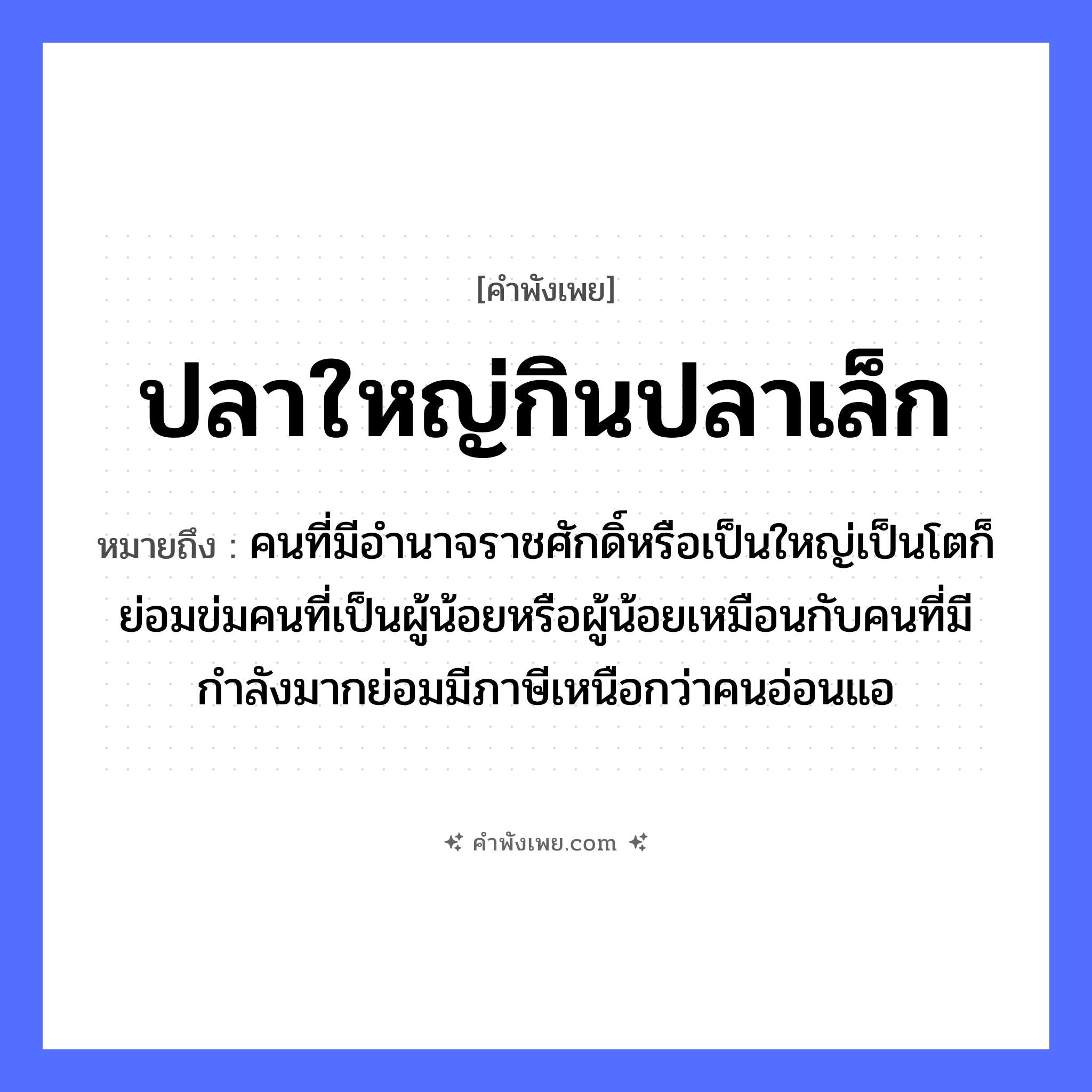 คำพังเพย: ปลาใหญ่กินปลาเล็ก หมายถึงอะไร?, หมายถึง คนที่มีอำนาจราชศักดิ์หรือเป็นใหญ่เป็นโตก็ย่อมข่มคนที่เป็นผู้น้อยหรือผู้น้อยเหมือนกับคนที่มีกำลังมากย่อมมีภาษีเหนือกว่าคนอ่อนแอ สัตว์ ปลา คำนาม คน