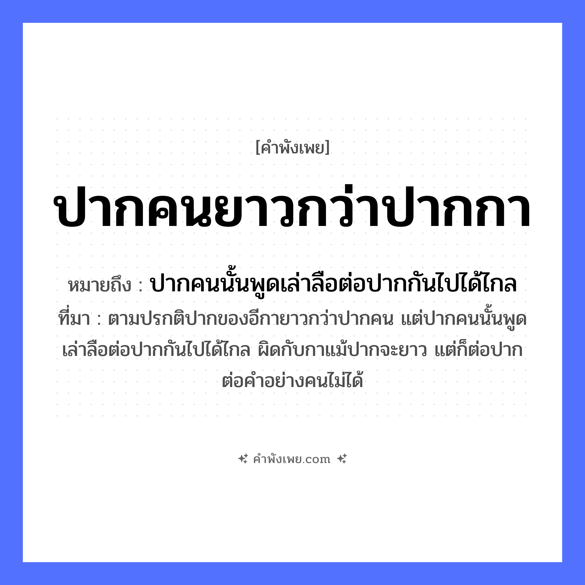 คำพังเพย: ปากคนยาวกว่าปากกา หมายถึงอะไร?, หมายถึง ปากคนนั้นพูดเล่าลือต่อปากกันไปได้ไกล ที่มา ตามปรกติปากของอีกายาวกว่าปากคน แต่ปากคนนั้นพูดเล่าลือต่อปากกันไปได้ไกล ผิดกับกาแม้ปากจะยาว แต่ก็ต่อปากต่อคำอย่างคนไม่ได้ อวัยวะ ปาก สิ่งของ ปากกา หมวด คำพังเพย