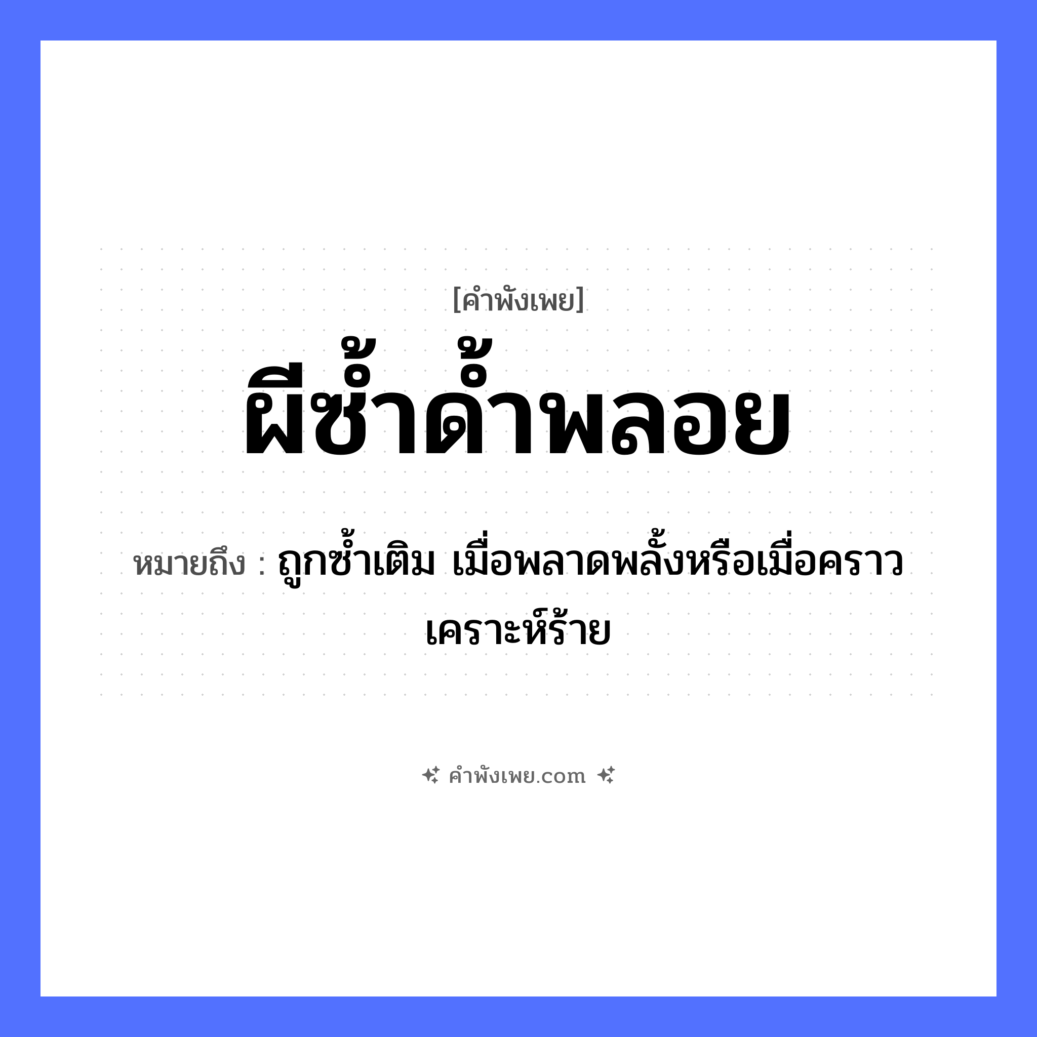 คำพังเพย: ผีซ้ำด้ำพลอย หมายถึงอะไร?, หมายถึง ถูกซ้ำเติม เมื่อพลาดพลั้งหรือเมื่อคราวเคราะห์ร้าย คำนาม พลอย คำกริยา ซ้ำ คำวิเศษณ์ ด้ำ สิ่งเหนือธรรมชาติ ผี หมวด คำพังเพย