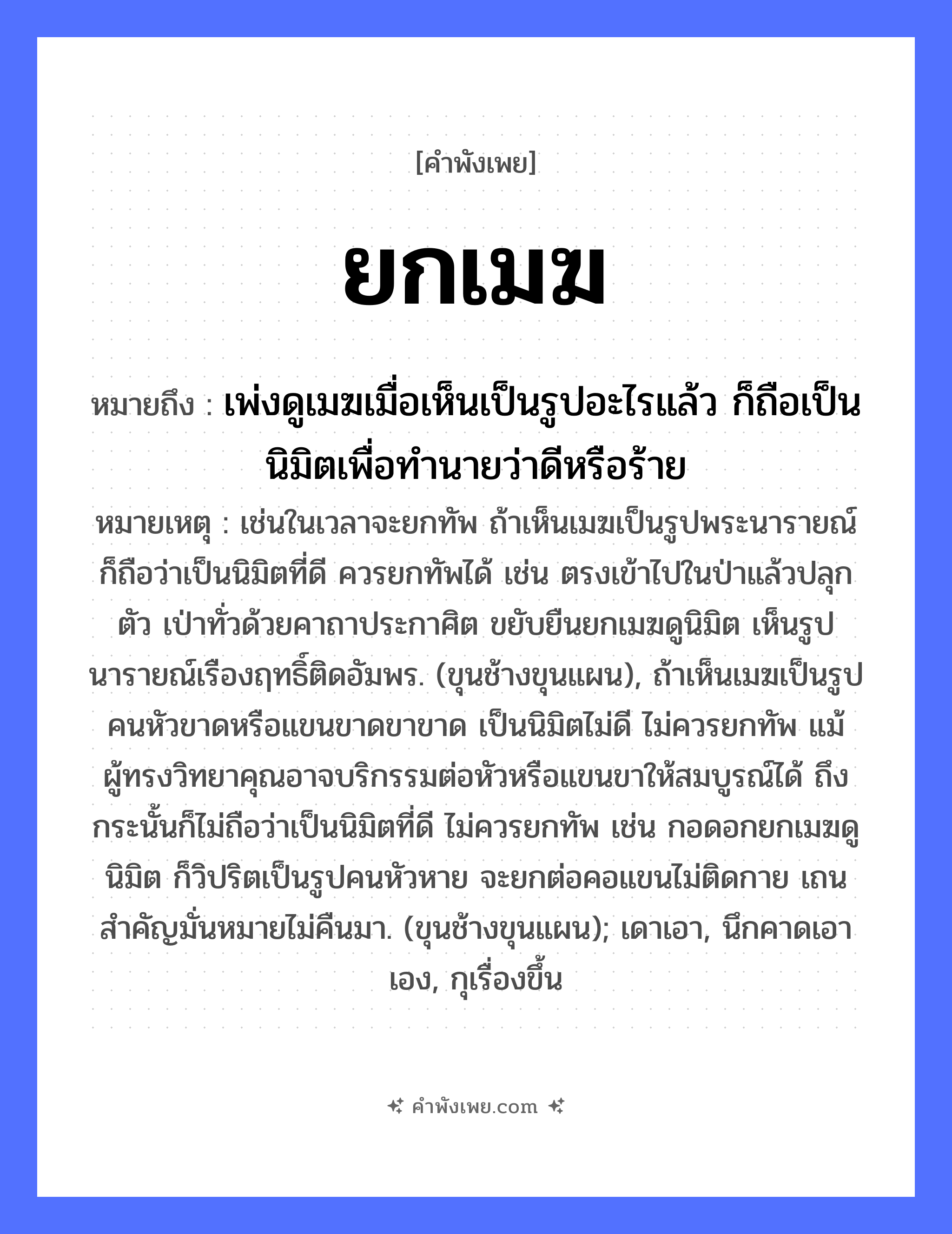 คำพังเพย: ยกเมฆ หมายถึงอะไร?, หมายถึง เพ่งดูเมฆเมื่อเห็นเป็นรูปอะไรแล้ว ก็ถือเป็นนิมิตเพื่อทำนายว่าดีหรือร้าย หมายเหตุ เช่นในเวลาจะยกทัพ ถ้าเห็นเมฆเป็นรูปพระนารายณ์ ก็ถือว่าเป็นนิมิตที่ดี ควรยกทัพได้ เช่น ตรงเข้าไปในป่าแล้วปลุกตัว เป่าทั่วด้วยคาถาประกาศิต ขยับยืนยกเมฆดูนิมิต เห็นรูปนารายณ์เรืองฤทธิ์ติดอัมพร. (ขุนช้างขุนแผน), ถ้าเห็นเมฆเป็นรูปคนหัวขาดหรือแขนขาดขาขาด เป็นนิมิตไม่ดี ไม่ควรยกทัพ แม้ผู้ทรงวิทยาคุณอาจบริกรรมต่อหัวหรือแขนขาให้สมบูรณ์ได้ ถึงกระนั้นก็ไม่ถือว่าเป็นนิมิตที่ดี ไม่ควรยกทัพ เช่น กอดอกยกเมฆดูนิมิต ก็วิปริตเป็นรูปคนหัวหาย จะยกต่อคอแขนไม่ติดกาย เถนสำคัญมั่นหมายไม่คืนมา. (ขุนช้างขุนแผน); เดาเอา, นึกคาดเอาเอง, กุเรื่องขึ้น คำกริยา ยก ธรรมชาติ เมฆ หมวด คำพังเพย