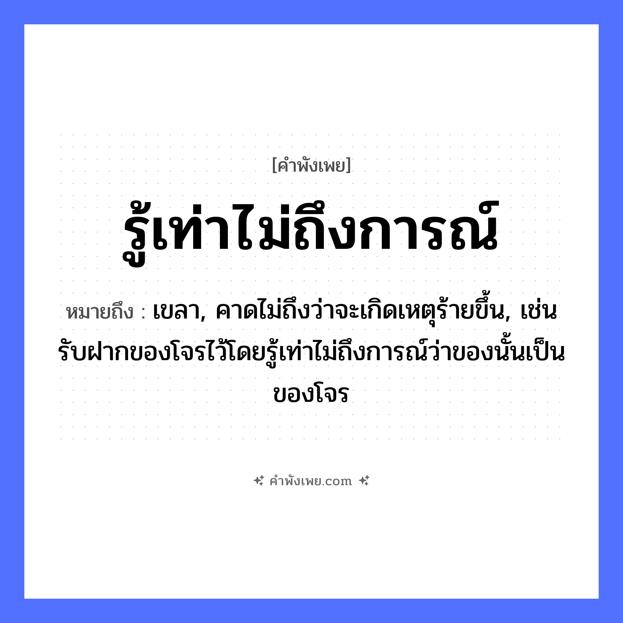 คำพังเพย: รู้เท่าไม่ถึงการณ์ หมายถึงอะไร?, หมายถึง เขลา, คาดไม่ถึงว่าจะเกิดเหตุร้ายขึ้น, เช่น รับฝากของโจรไว้โดยรู้เท่าไม่ถึงการณ์ว่าของนั้นเป็นของโจร คำกริยา รู้ คำนาม การณ์ หมวด คำพังเพย