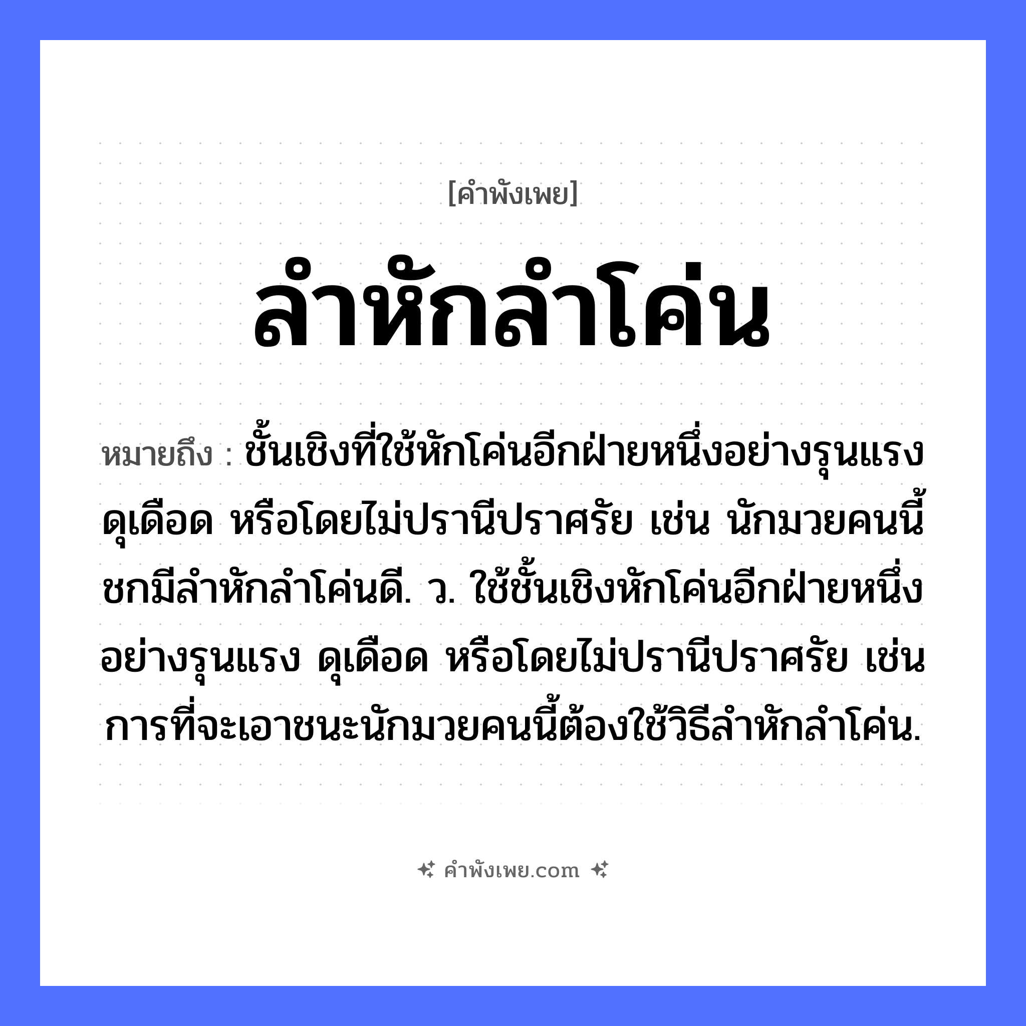 คำพังเพย: ลำหักลำโค่น หมายถึงอะไร?, หมายถึง ชั้นเชิงที่ใช้หักโค่นอีกฝ่ายหนึ่งอย่างรุนแรง ดุเดือด หรือโดยไม่ปรานีปราศรัย เช่น นักมวยคนนี้ชกมีลำหักลำโค่นดี. ว. ใช้ชั้นเชิงหักโค่นอีกฝ่ายหนึ่งอย่างรุนแรง ดุเดือด หรือโดยไม่ปรานีปราศรัย เช่น การที่จะเอาชนะนักมวยคนนี้ต้องใช้วิธีลำหักลำโค่น. คำกริยา หัก, โค่น ธรรมชาติ ลำต้น หมวด คำพังเพย