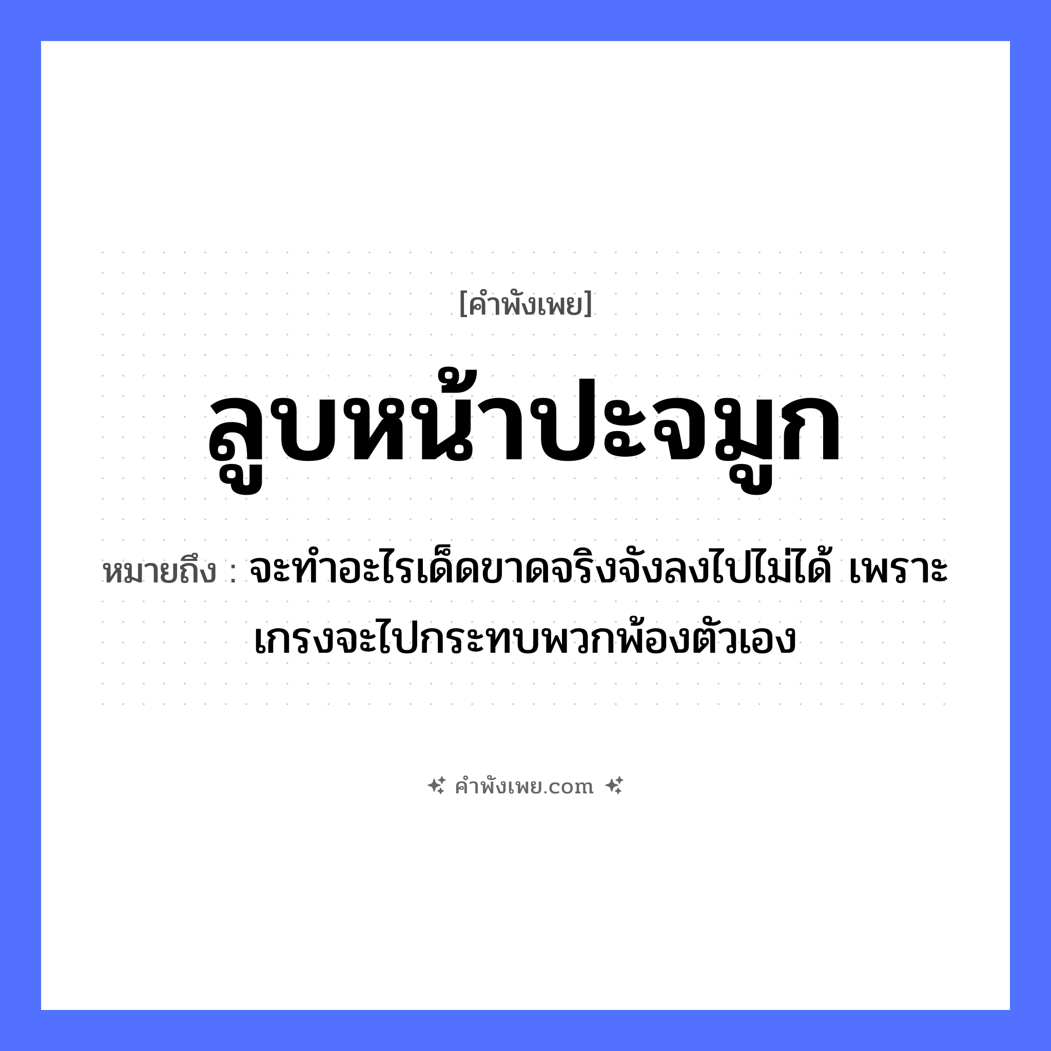 คำพังเพย: ลูบหน้าปะจมูก หมายถึงอะไร?, หมายถึง จะทำอะไรเด็ดขาดจริงจังลงไปไม่ได้ เพราะเกรงจะไปกระทบพวกพ้องตัวเอง อวัยวะ หน้า, จมูก คำกริยา ลูบ, ปะ หมวด คำพังเพย