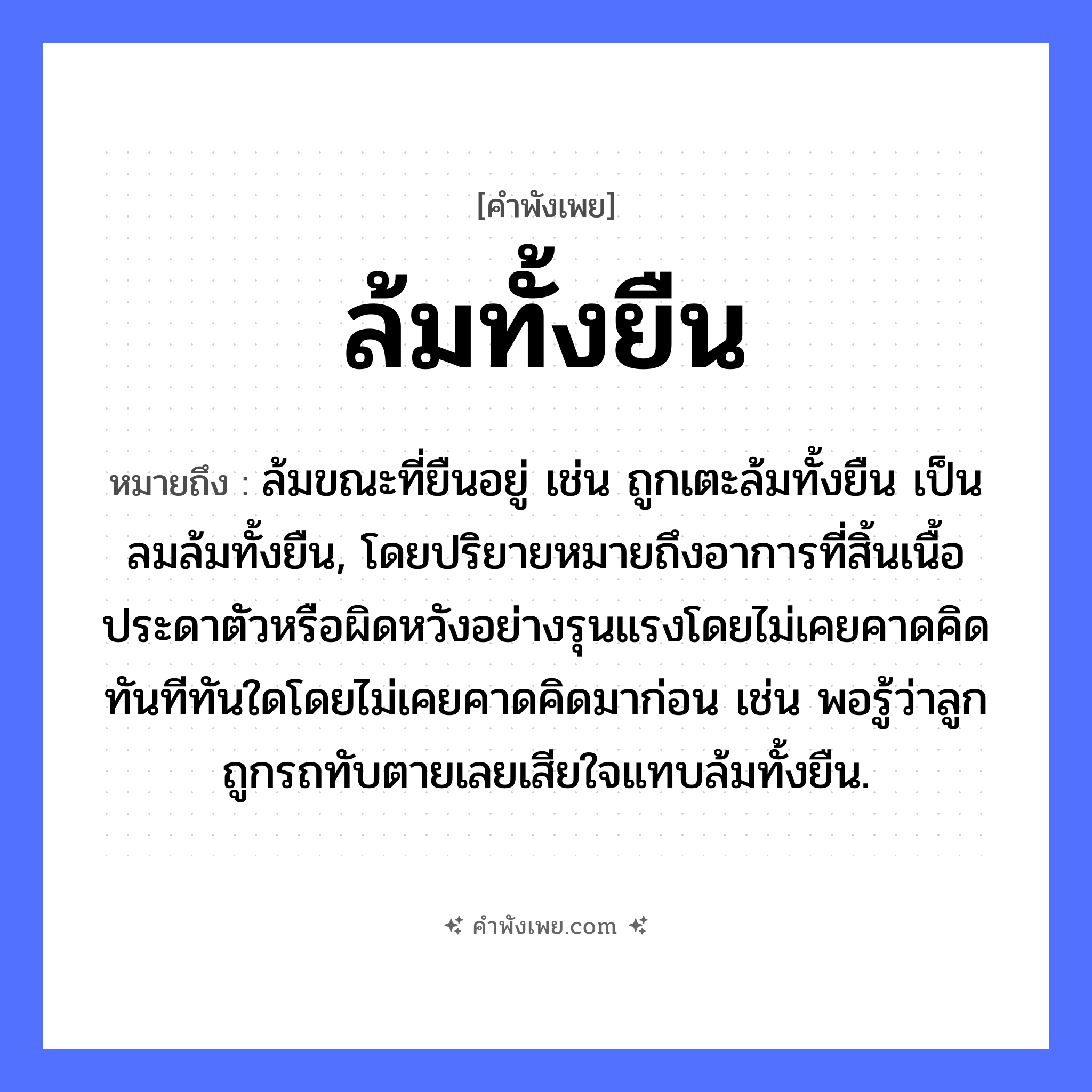 คำพังเพย: ล้มทั้งยืน หมายถึงอะไร?, หมายถึง ล้มขณะที่ยืนอยู่ เช่น ถูกเตะล้มทั้งยืน เป็นลมล้มทั้งยืน, โดยปริยายหมายถึงอาการที่สิ้นเนื้อประดาตัวหรือผิดหวังอย่างรุนแรงโดยไม่เคยคาดคิด ทันทีทันใดโดยไม่เคยคาดคิดมาก่อน เช่น พอรู้ว่าลูกถูกรถทับตายเลยเสียใจแทบล้มทั้งยืน. คำกริยา ล้ม, ยืน หมวด คำพังเพย