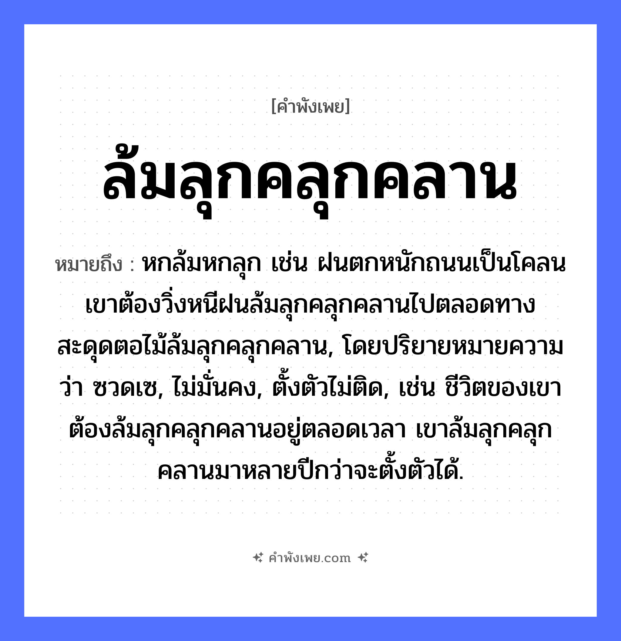 คำพังเพย: ล้มลุกคลุกคลาน หมายถึงอะไร?, หมายถึง หกล้มหกลุก เช่น ฝนตกหนักถนนเป็นโคลน เขาต้องวิ่งหนีฝนล้มลุกคลุกคลานไปตลอดทาง สะดุดตอไม้ล้มลุกคลุกคลาน, โดยปริยายหมายความว่า ซวดเซ, ไม่มั่นคง, ตั้งตัวไม่ติด, เช่น ชีวิตของเขาต้องล้มลุกคลุกคลานอยู่ตลอดเวลา เขาล้มลุกคลุกคลานมาหลายปีกว่าจะตั้งตัวได้. อาการ ความยากลำบาก, ความพยายาม คำกริยา ล้ม, ลุก, คลุกคลาน หมวด คำพังเพย