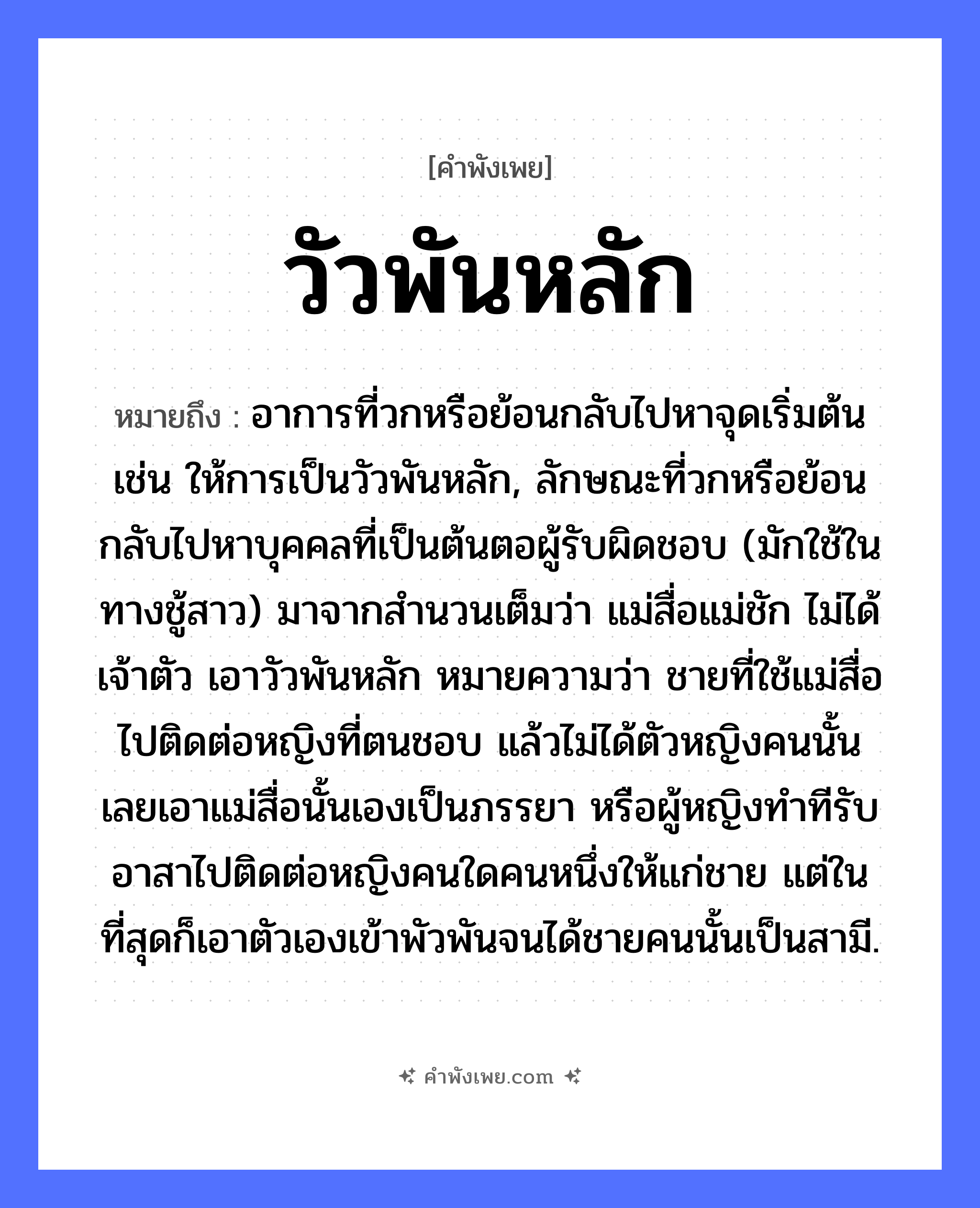 คำพังเพย: วัวพันหลัก หมายถึงอะไร?, หมายถึง อาการที่วกหรือย้อนกลับไปหาจุดเริ่มต้น เช่น ให้การเป็นวัวพันหลัก, ลักษณะที่วกหรือย้อนกลับไปหาบุคคลที่เป็นต้นตอผู้รับผิดชอบ (มักใช้ในทางชู้สาว) มาจากสำนวนเต็มว่า แม่สื่อแม่ชัก ไม่ได้เจ้าตัว เอาวัวพันหลัก หมายความว่า ชายที่ใช้แม่สื่อไปติดต่อหญิงที่ตนชอบ แล้วไม่ได้ตัวหญิงคนนั้น เลยเอาแม่สื่อนั้นเองเป็นภรรยา หรือผู้หญิงทำทีรับอาสาไปติดต่อหญิงคนใดคนหนึ่งให้แก่ชาย แต่ในที่สุดก็เอาตัวเองเข้าพัวพันจนได้ชายคนนั้นเป็นสามี. คำกริยา พัน สิ่งของ หลัก, เชือก สัตว์ วัว หมวด คำพังเพย