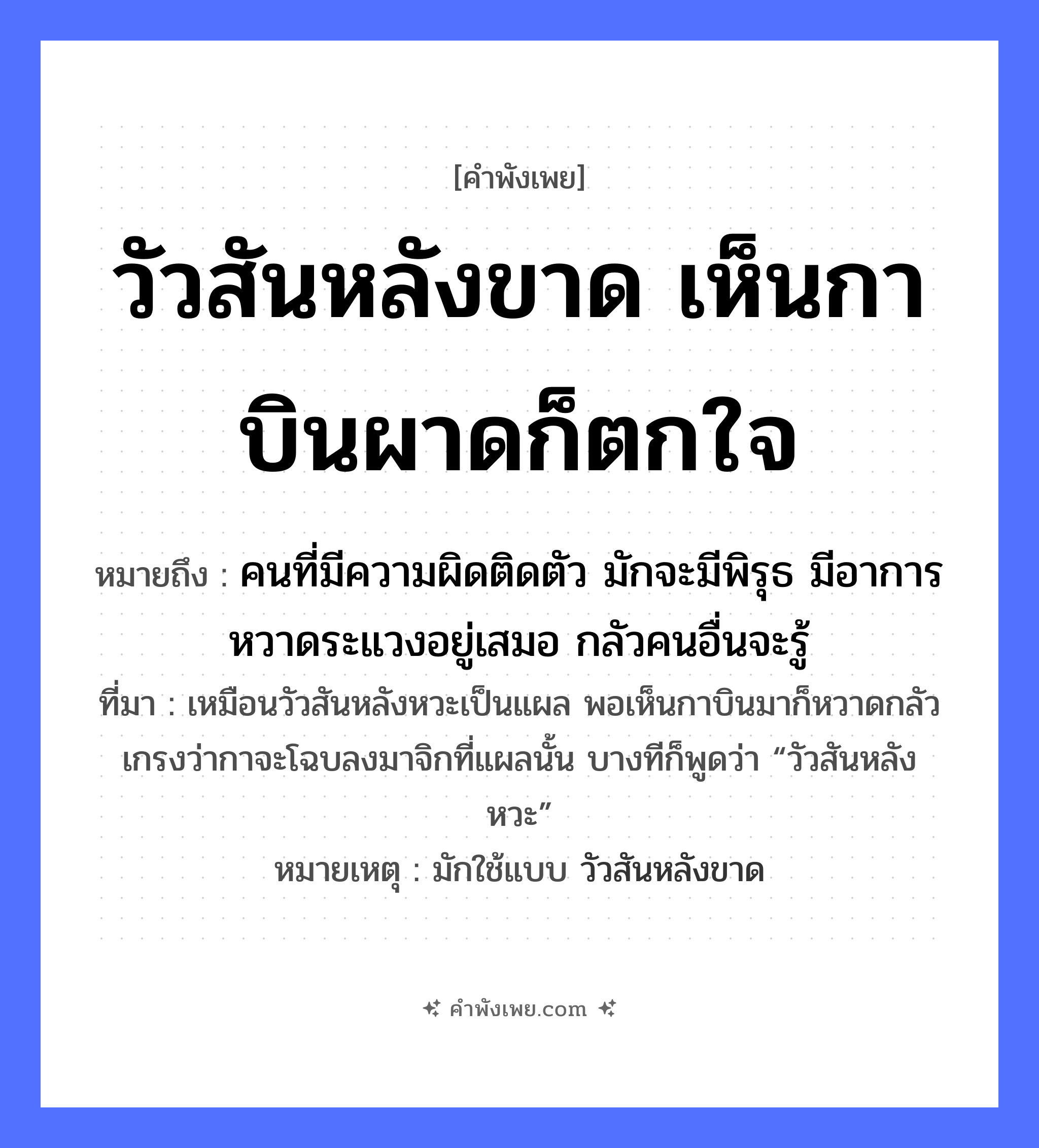 คำพังเพย: วัวสันหลังขาด เห็นกาบินผาดก็ตกใจ หมายถึงอะไร?, หมายถึง คนที่มีความผิดติดตัว มักจะมีพิรุธ มีอาการหวาดระแวงอยู่เสมอ กลัวคนอื่นจะรู้ ที่มา เหมือนวัวสันหลังหวะเป็นแผล พอเห็นกาบินมาก็หวาดกลัว เกรงว่ากาจะโฉบลงมาจิกที่แผลนั้น บางทีก็พูดว่า “วัวสันหลังหวะ” หมายเหตุ มักใช้แบบ วัวสันหลังขาด สัตว์ วัว, กา อวัยวะ หลัง คำกริยา บินผาด, ตกใจ, ขาด หมวด คำพังเพย
