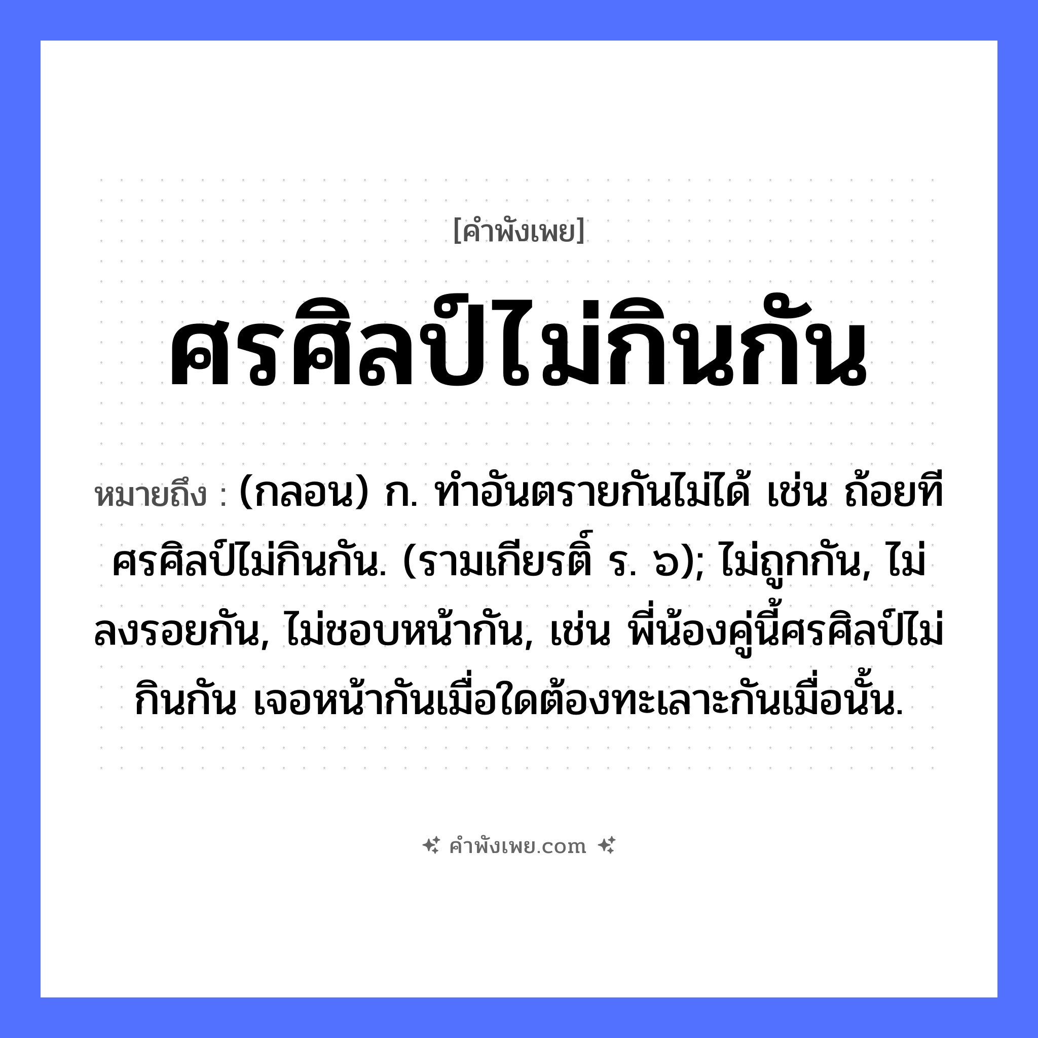 คำพังเพย: ศรศิลป์ไม่กินกัน หมายถึงอะไร?, หมายถึง (กลอน) ก. ทําอันตรายกันไม่ได้ เช่น ถ้อยทีศรศิลป์ไม่กินกัน. (รามเกียรติ์ ร. ๖); ไม่ถูกกัน, ไม่ลงรอยกัน, ไม่ชอบหน้ากัน, เช่น พี่น้องคู่นี้ศรศิลป์ไม่กินกัน เจอหน้ากันเมื่อใดต้องทะเลาะกันเมื่อนั้น. คำกริยา กิน สิ่งของ ศร, ศิลป์ หมวด คำพังเพย
