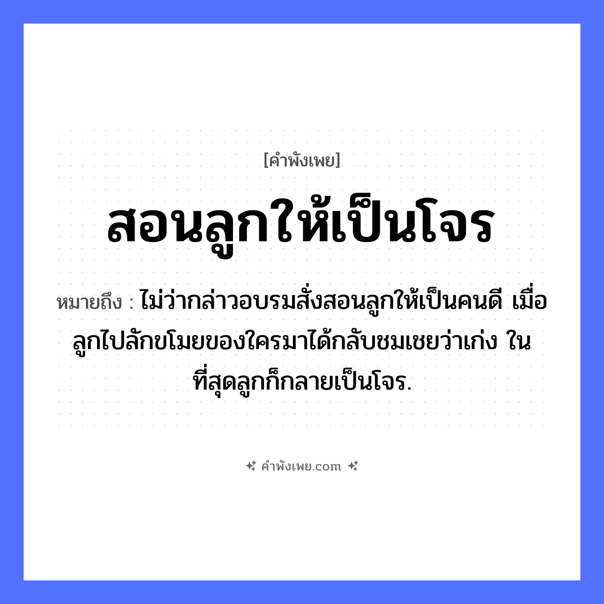 คำพังเพย: สอนลูกให้เป็นโจร หมายถึงอะไร?, หมายถึง ไม่ว่ากล่าวอบรมสั่งสอนลูกให้เป็นคนดี เมื่อลูกไปลักขโมยของใครมาได้กลับชมเชยว่าเก่ง ในที่สุดลูกก็กลายเป็นโจร. ความสัมพันธ์ พ่อแม่และลูก, ผู้ใหญ่และเด็ก บุคคล ลูก, โจร คำกริยา สอน หมวด คำพังเพย