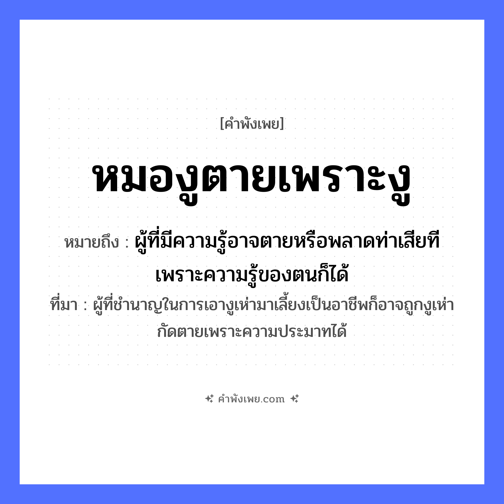 คำพังเพย: หมองูตายเพราะงู หมายถึงอะไร?, หมายถึง ผู้ที่มีความรู้อาจตายหรือพลาดท่าเสียทีเพราะความรู้ของตนก็ได้ ที่มา ผู้ที่ชำนาญในการเอางูเห่ามาเลี้ยงเป็นอาชีพก็อาจถูกงูเห่ากัดตายเพราะความประมาทได้ สัตว์ งู อาชีพ หมองู คำกริยา ตาย หมวด คำพังเพย