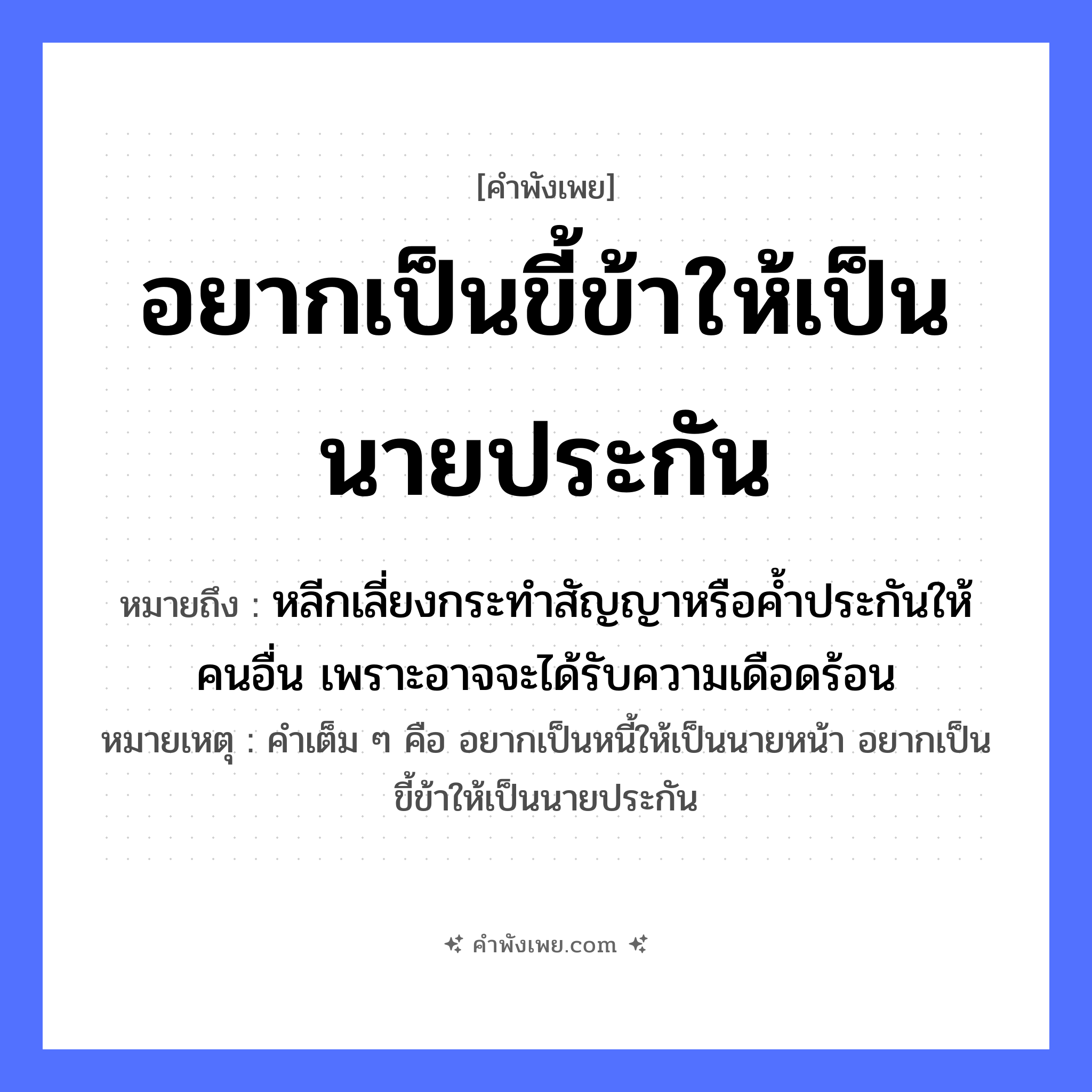 คำพังเพย: อยากเป็นขี้ข้าให้เป็นนายประกัน หมายถึงอะไร?, หมายถึง หลีกเลี่ยงกระทำสัญญาหรือค้ำประกันให้คนอื่น เพราะอาจจะได้รับความเดือดร้อน หมายเหตุ คำเต็ม ๆ คือ อยากเป็นหนี้ให้เป็นนายหน้า อยากเป็นขี้ข้าให้เป็นนายประกัน อาชีพ ขี้ข้า, นายประกัน หมวด คำพังเพย