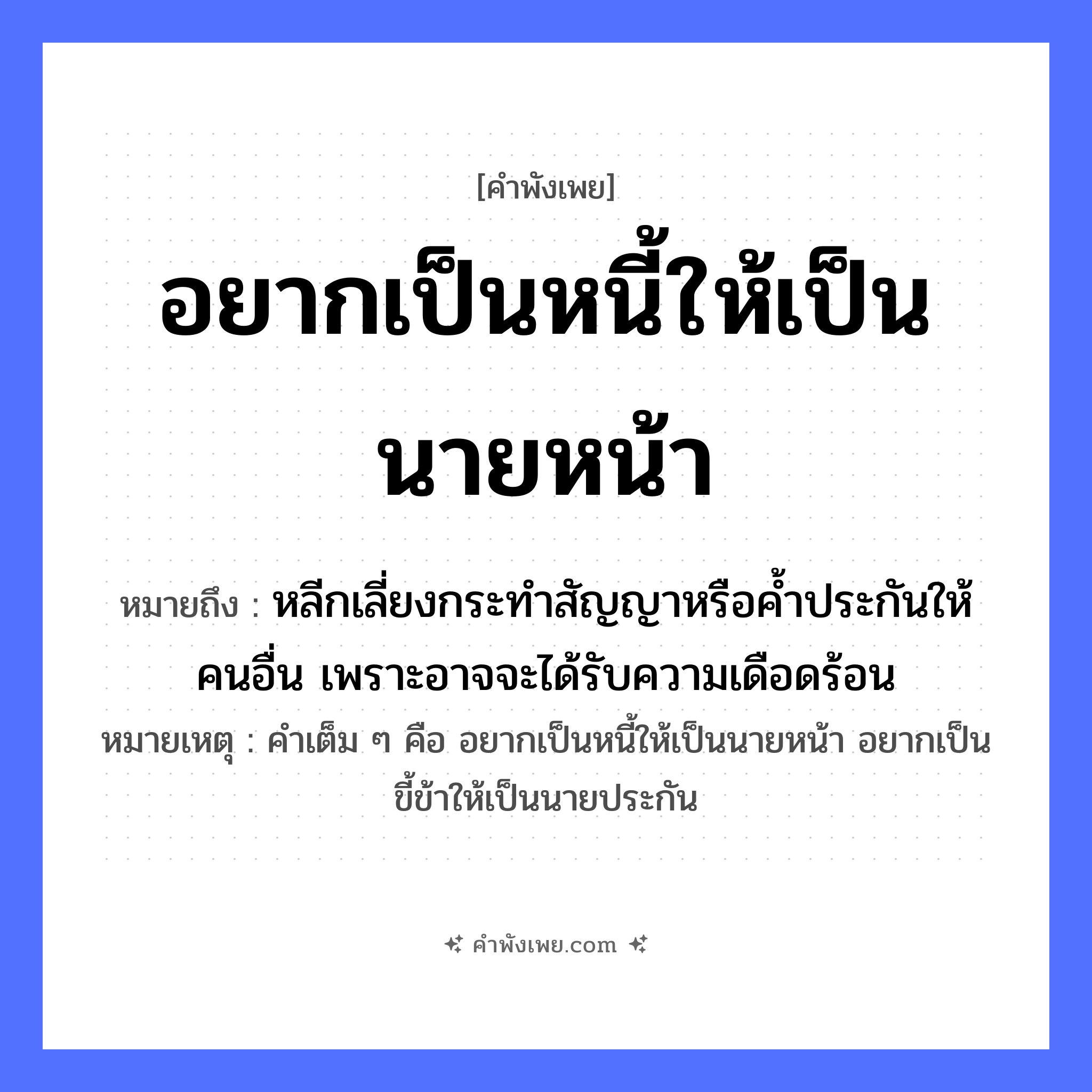 คำพังเพย: อยากเป็นหนี้ให้เป็นนายหน้า หมายถึงอะไร?, หมายถึง หลีกเลี่ยงกระทำสัญญาหรือค้ำประกันให้คนอื่น เพราะอาจจะได้รับความเดือดร้อน หมายเหตุ คำเต็ม ๆ คือ อยากเป็นหนี้ให้เป็นนายหน้า อยากเป็นขี้ข้าให้เป็นนายประกัน คำนาม หนี้ อาชีพ นายหน้า คำกริยา อยากเป็น หมวด คำพังเพย