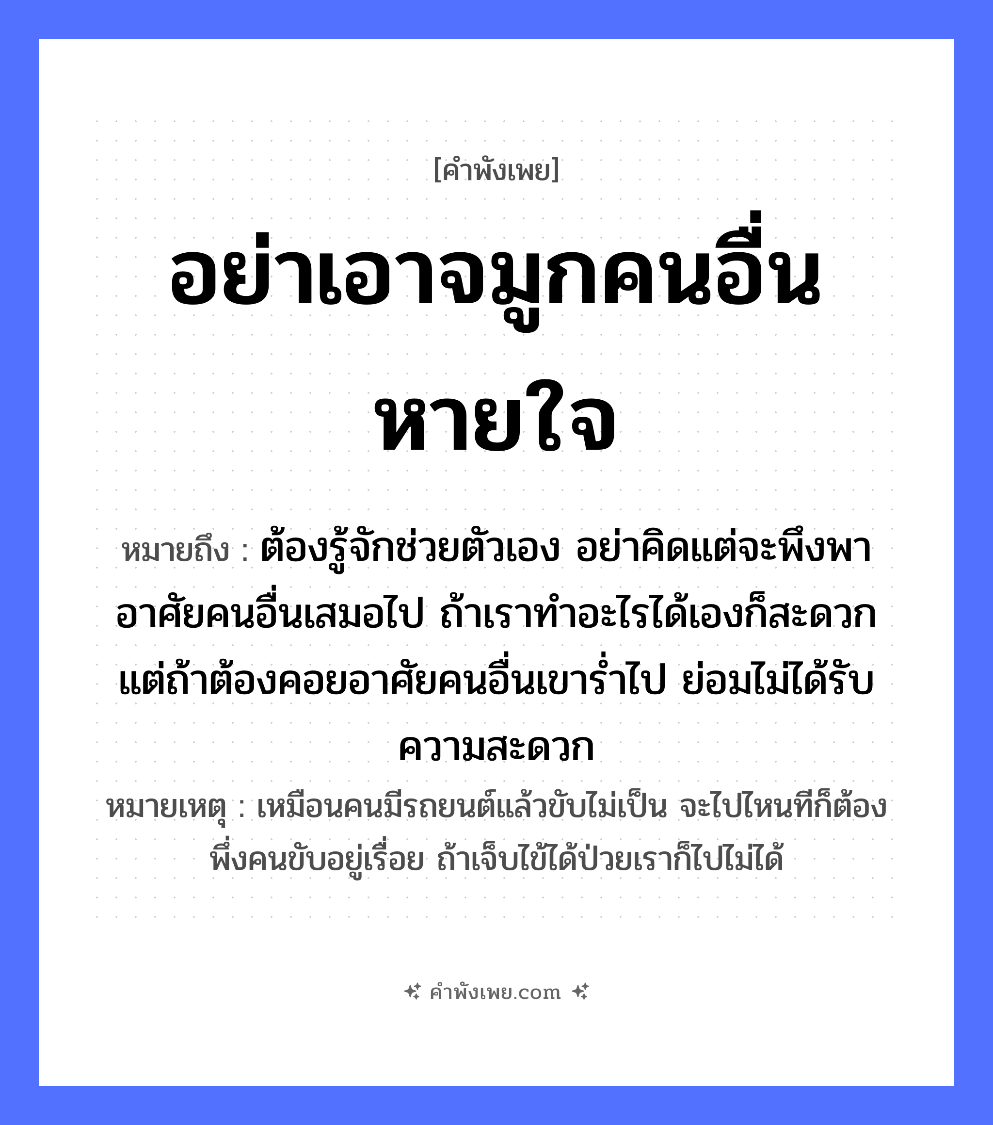 คำพังเพย: อย่าเอาจมูกคนอื่นหายใจ หมายถึงอะไร?, หมายถึง ต้องรู้จักช่วยตัวเอง อย่าคิดแต่จะพึงพาอาศัยคนอื่นเสมอไป ถ้าเราทำอะไรได้เองก็สะดวก แต่ถ้าต้องคอยอาศัยคนอื่นเขาร่ำไป ย่อมไม่ได้รับความสะดวก หมายเหตุ เหมือนคนมีรถยนต์แล้วขับไม่เป็น จะไปไหนทีก็ต้องพึ่งคนขับอยู่เรื่อย ถ้าเจ็บไข้ได้ป่วยเราก็ไปไม่ได้ อวัยวะ จมูก คำกริยา หายใจ หมวด คำพังเพย