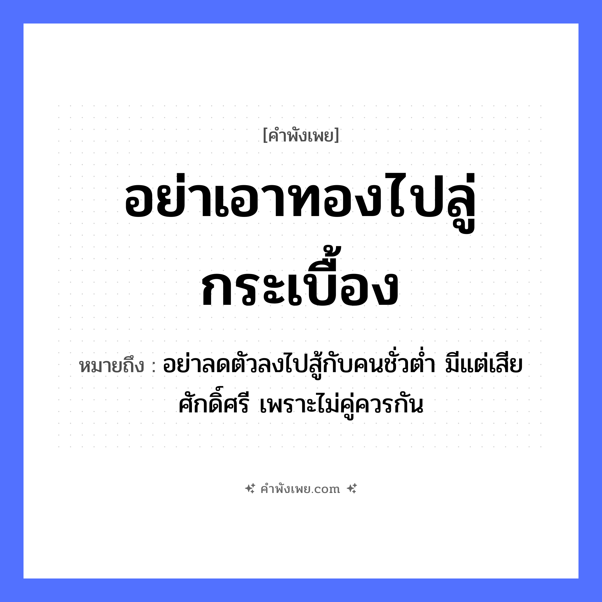 คำพังเพย: อย่าเอาทองไปลู่กระเบื้อง หมายถึงอะไร?, หมายถึง อย่าลดตัวลงไปสู้กับคนชั่วต่ำ มีแต่เสียศักดิ์ศรี เพราะไม่คู่ควรกัน คำกริยา ลู่, เอา สิ่งของ ทอง, กระเบื้อง หมวด คำพังเพย