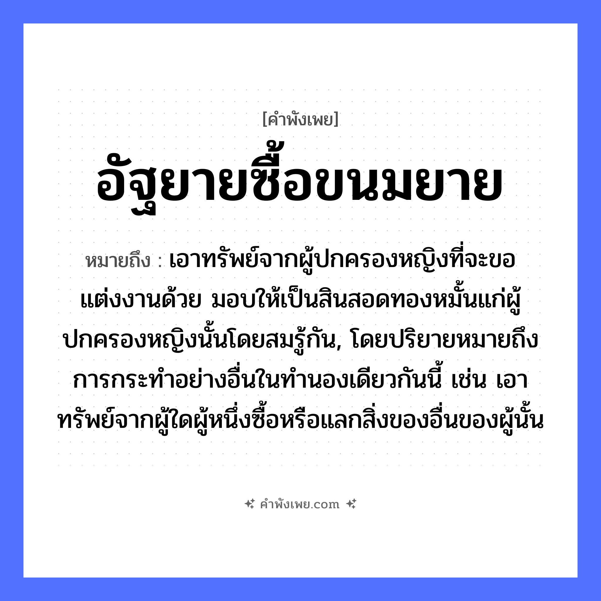 คำพังเพย: อัฐยายซื้อขนมยาย หมายถึงอะไร?, หมายถึง เอาทรัพย์จากผู้ปกครองหญิงที่จะขอแต่งงานด้วย มอบให้เป็นสินสอดทองหมั้นแก่ผู้ปกครองหญิงนั้นโดยสมรู้กัน, โดยปริยายหมายถึงการกระทําอย่างอื่นในทํานองเดียวกันนี้ เช่น เอาทรัพย์จากผู้ใดผู้หนึ่งซื้อหรือแลกสิ่งของอื่นของผู้นั้น บุคคล ยาย คำกริยา ซื้อ สิ่งของ อัฐ, ขนม หมวด คำพังเพย