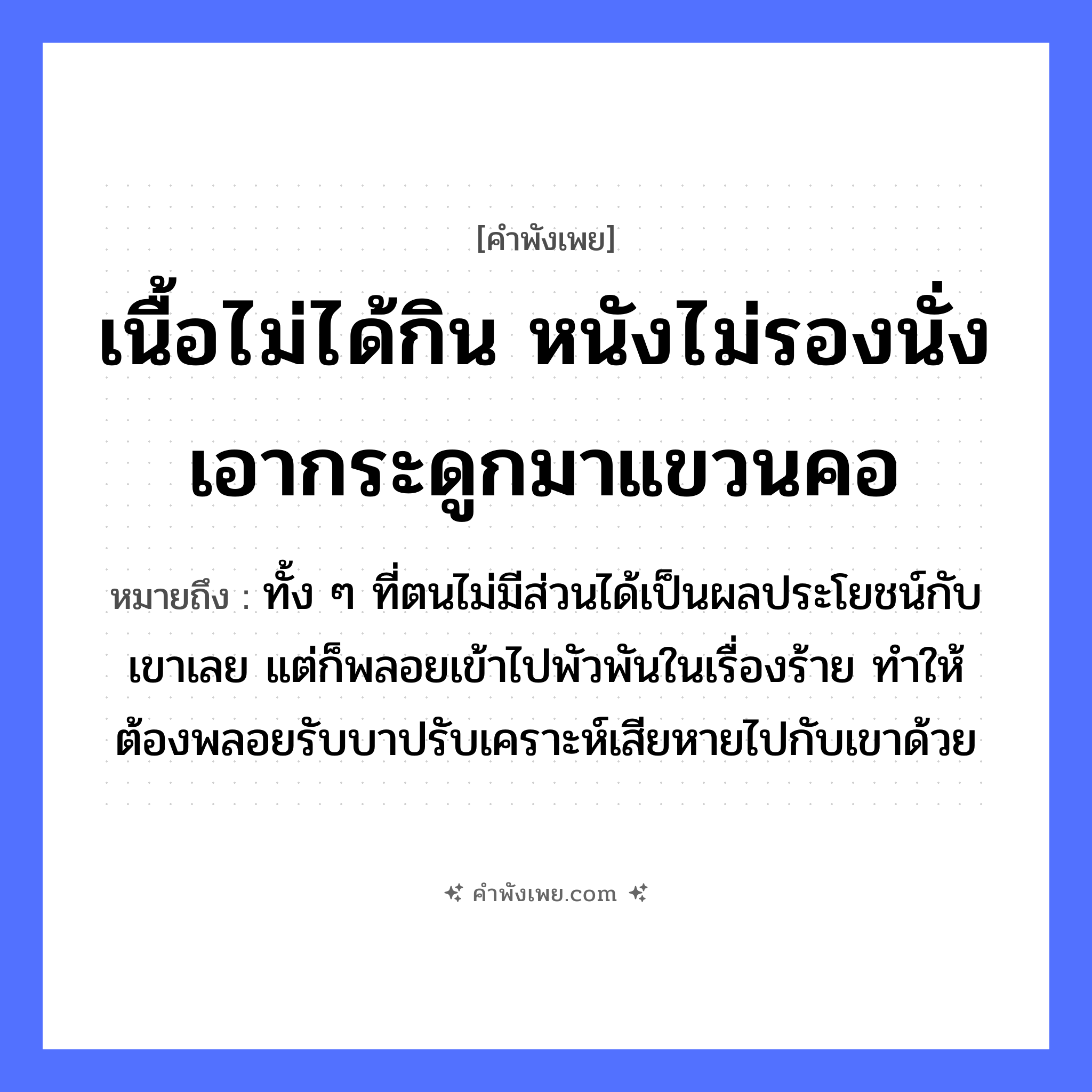 คำพังเพย: เนื้อไม่ได้กิน หนังไม่รองนั่ง เอากระดูกมาแขวนคอ หมายถึงอะไร?, หมายถึง ทั้ง ๆ ที่ตนไม่มีส่วนได้เป็นผลประโยชน์กับเขาเลย แต่ก็พลอยเข้าไปพัวพันในเรื่องร้าย ทำให้ต้องพลอยรับบาปรับเคราะห์เสียหายไปกับเขาด้วย สัตว์ อวัยวะ คอ คำกริยา กิน, รองนั่ง, แขวน สิ่งของ เนื้อ, หนัง, กระดูก หมวด คำพังเพย