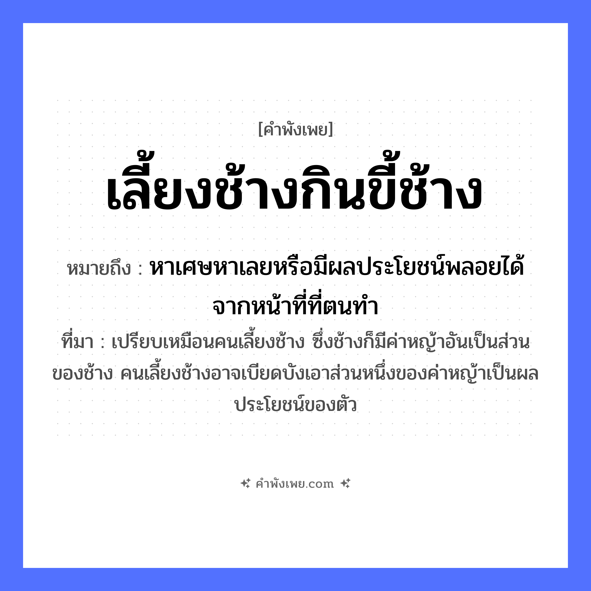 คำพังเพย: เลี้ยงช้างกินขี้ช้าง หมายถึงอะไร?, หมายถึง หาเศษหาเลยหรือมีผลประโยชน์พลอยได้จากหน้าที่ที่ตนทำ ที่มา เปรียบเหมือนคนเลี้ยงช้าง ซึ่งช้างก็มีค่าหญ้าอันเป็นส่วนของช้าง คนเลี้ยงช้างอาจเบียดบังเอาส่วนหนึ่งของค่าหญ้าเป็นผลประโยชน์ของตัว สัตว์ ช้าง คำกริยา เลี้ยง, กิน ธรรมชาติ ขี้ช้าง หมวด คำพังเพย