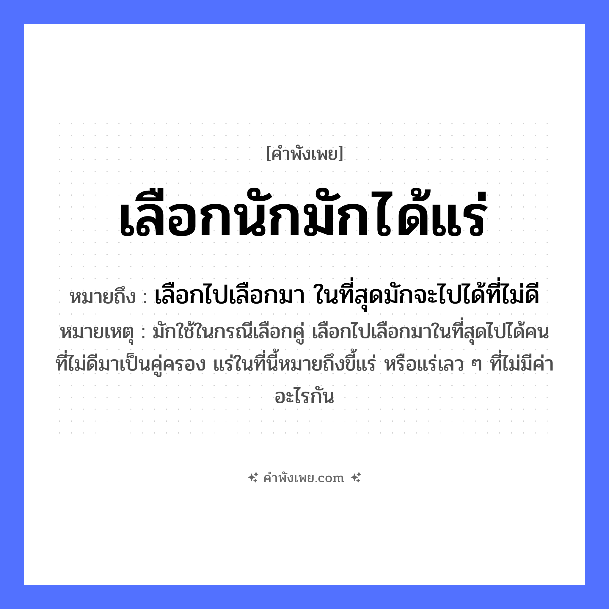 คำพังเพย: เลือกนักมักได้แร่ หมายถึงอะไร?, หมายถึง เลือกไปเลือกมา ในที่สุดมักจะไปได้ที่ไม่ดี หมายเหตุ มักใช้ในกรณีเลือกคู่ เลือกไปเลือกมาในที่สุดไปได้คนที่ไม่ดีมาเป็นคู่ครอง แร่ในที่นี้หมายถึงขี้แร่ หรือแร่เลว ๆ ที่ไม่มีค่าอะไรกัน คำขยาย นัก, มัก คำกริยา เลือก, ได้ สิ่งของ แร่ หมวด คำพังเพย
