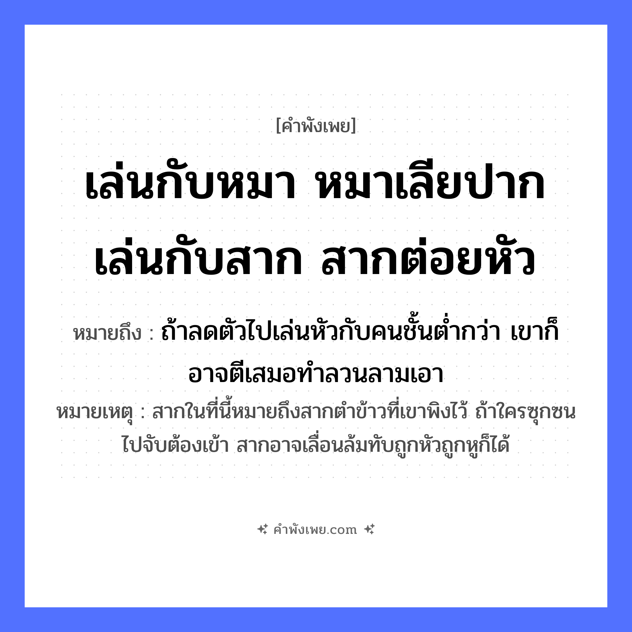 คำพังเพย: เล่นกับหมา หมาเลียปาก เล่นกับสาก สากต่อยหัว หมายถึงอะไร?, หมายถึง ถ้าลดตัวไปเล่นหัวกับคนชั้นต่ำกว่า เขาก็อาจตีเสมอทำลวนลามเอา หมายเหตุ สากในที่นี้หมายถึงสากตำข้าวที่เขาพิงไว้ ถ้าใครซุกซนไปจับต้องเข้า สากอาจเลื่อนล้มทับถูกหัวถูกหูก็ได้ คำกริยา เล่น, เลีย, ต่อย สิ่งของ สาก สัตว์ หมา อวัยวะ ปาก, หัว หมวด คำพังเพย