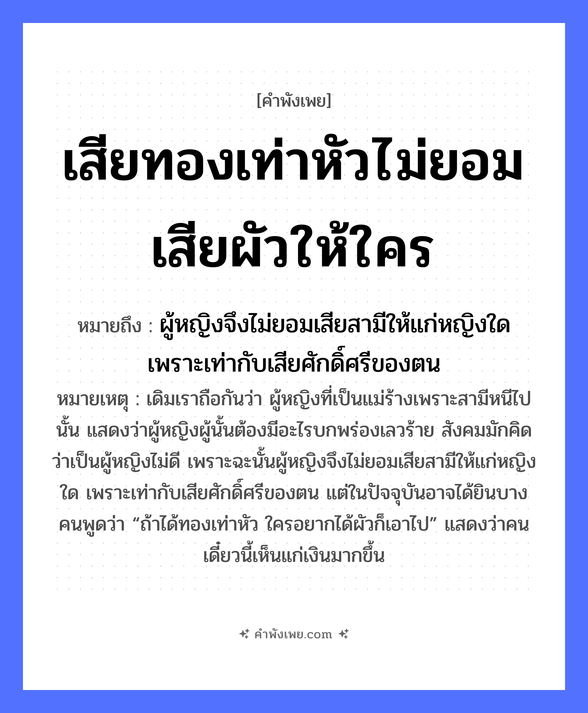 คำพังเพย: เสียทองเท่าหัวไม่ยอมเสียผัวให้ใคร หมายถึงอะไร?, หมายถึง ผู้หญิงจึงไม่ยอมเสียสามีให้แก่หญิงใด เพราะเท่ากับเสียศักดิ์ศรีของตน หมายเหตุ เดิมเราถือกันว่า ผู้หญิงที่เป็นแม่ร้างเพราะสามีหนีไปนั้น แสดงว่าผู้หญิงผู้นั้นต้องมีอะไรบกพร่องเลวร้าย สังคมมักคิดว่าเป็นผู้หญิงไม่ดี เพราะฉะนั้นผู้หญิงจึงไม่ยอมเสียสามีให้แก่หญิงใด เพราะเท่ากับเสียศักดิ์ศรีของตน แต่ในปัจจุบันอาจได้ยินบางคนพูดว่า “ถ้าได้ทองเท่าหัว ใครอยากได้ผัวก็เอาไป” แสดงว่าคนเดี๋ยวนี้เห็นแก่เงินมากขึ้น อวัยวะ หัว คำกริยา เสีย, ยอม สิ่งของ ทอง ครอบครัว ผัว หมวด คำพังเพย