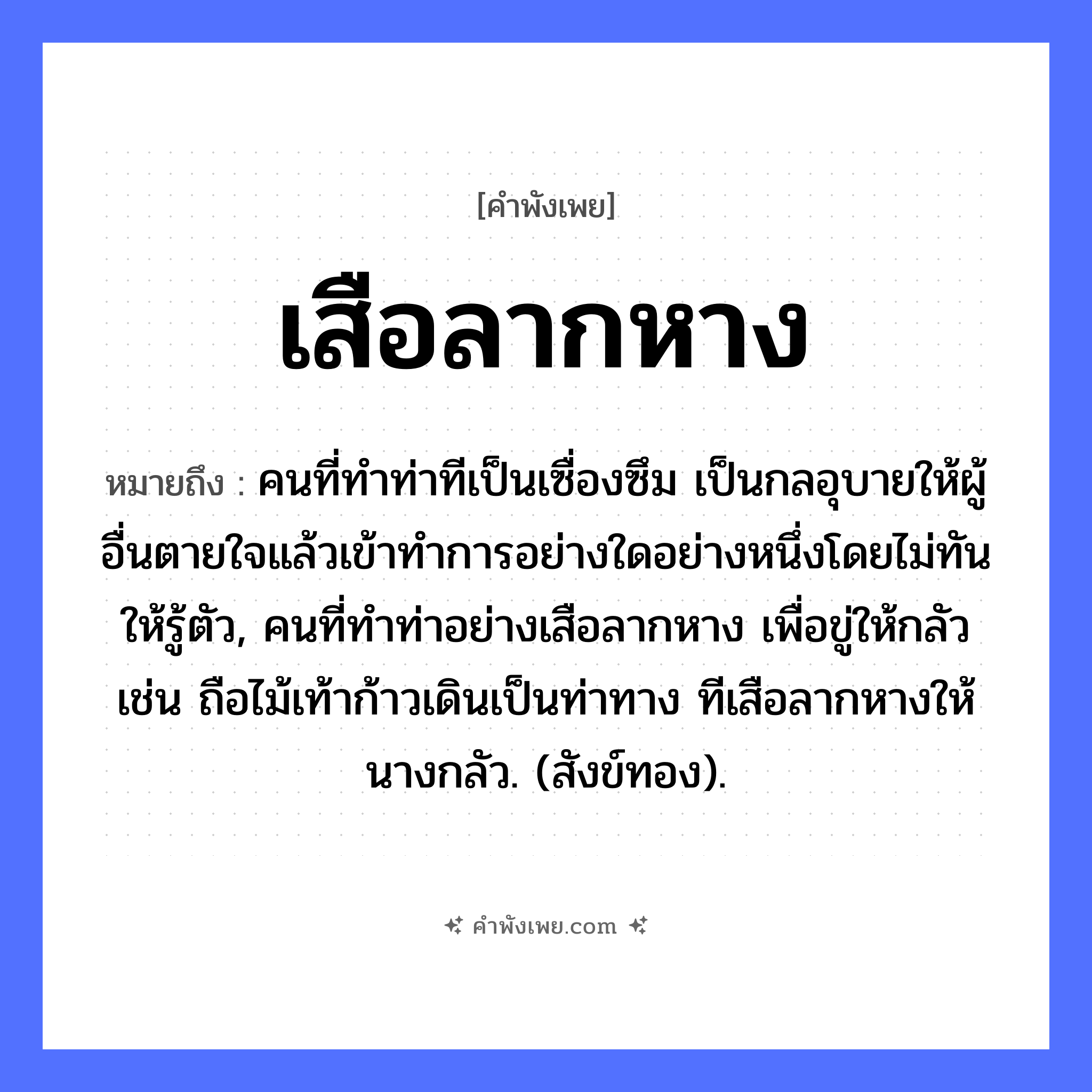 คำพังเพย: เสือลากหาง หมายถึงอะไร?, หมายถึง คนที่ทําท่าทีเป็นเซื่องซึม เป็นกลอุบายให้ผู้อื่นตายใจแล้วเข้าทําการอย่างใดอย่างหนึ่งโดยไม่ทันให้รู้ตัว, คนที่ทําท่าอย่างเสือลากหาง เพื่อขู่ให้กลัว เช่น ถือไม้เท้าก้าวเดินเป็นท่าทาง ทีเสือลากหางให้นางกลัว. (สังข์ทอง). สัตว์ เสือ อวัยวะ หาง คำกริยา ลาก หมวด คำพังเพย