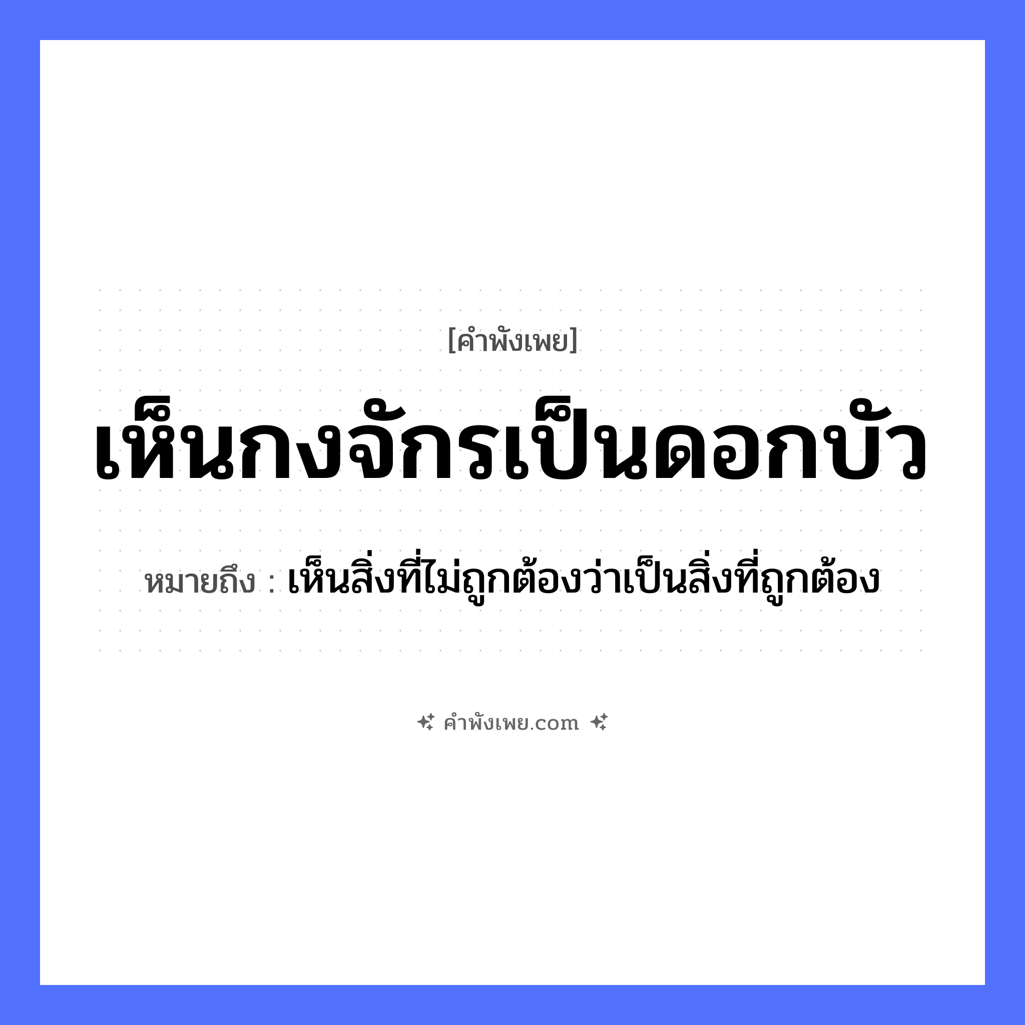 คำพังเพย: เห็นกงจักรเป็นดอกบัว หมายถึงอะไร?, หมายถึง เห็นสิ่งที่ไม่ถูกต้องว่าเป็นสิ่งที่ถูกต้อง คำกริยา เห็น สิ่งของ กงจักร ธรรมชาติ ดอกบัว หมวด คำพังเพย