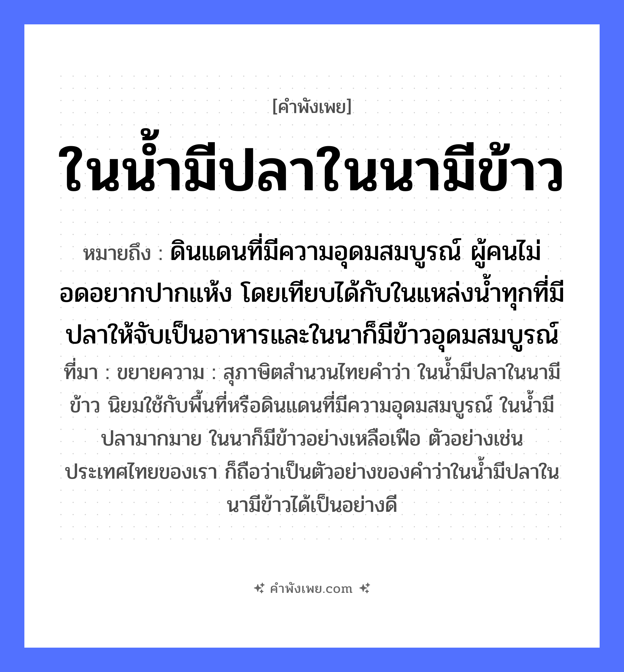คำพังเพย: ในน้ำมีปลาในนามีข้าว หมายถึงอะไร?, หมายถึง ดินแดนที่มีความอุดมสมบูรณ์ ผู้คนไม่อดอยากปากแห้ง โดยเทียบได้กับในแหล่งน้ำทุกที่มีปลาให้จับเป็นอาหารและในนาก็มีข้าวอุดมสมบูรณ์ ที่มา ขยายความ : สุภาษิตสำนวนไทยคำว่า ในน้ำมีปลาในนามีข้าว นิยมใช้กับพื้นที่หรือดินแดนที่มีความอุดมสมบูรณ์ ในน้ำมีปลามากมาย ในนาก็มีข้าวอย่างเหลือเฟือ ตัวอย่างเช่นประเทศไทยของเรา ก็ถือว่าเป็นตัวอย่างของคำว่าในน้ำมีปลาในนามีข้าวได้เป็นอย่างดี คำนาม คน สัตว์ ปลา อาหาร ข้าว อวัยวะ ปาก คำกริยา จับ ธรรมชาติ น้ำ, ดิน