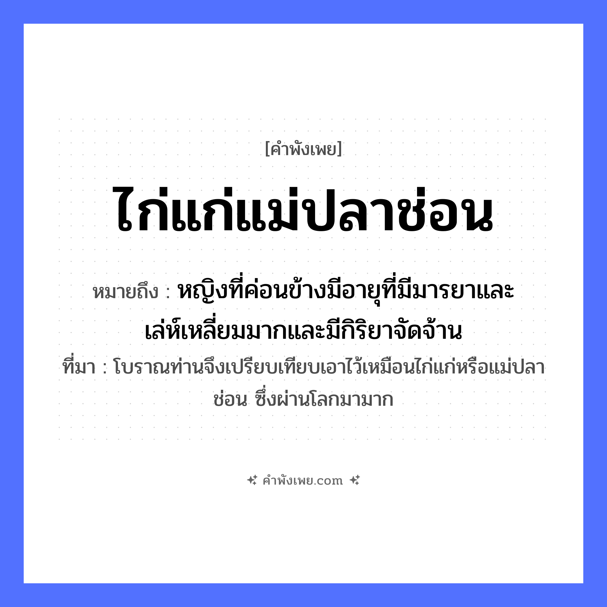 คำพังเพย: ไก่แก่แม่ปลาช่อน หมายถึงอะไร?, หมายถึง หญิงที่ค่อนข้างมีอายุที่มีมารยาและเล่ห์เหลี่ยมมากและมีกิริยาจัดจ้าน ที่มา โบราณท่านจึงเปรียบเทียบเอาไว้เหมือนไก่แก่หรือแม่ปลาช่อน ซึ่งผ่านโลกมามาก คำคุณศัพท์ แก่ สัตว์ ไก่, ปลาช่อน หมวด คำพังเพย