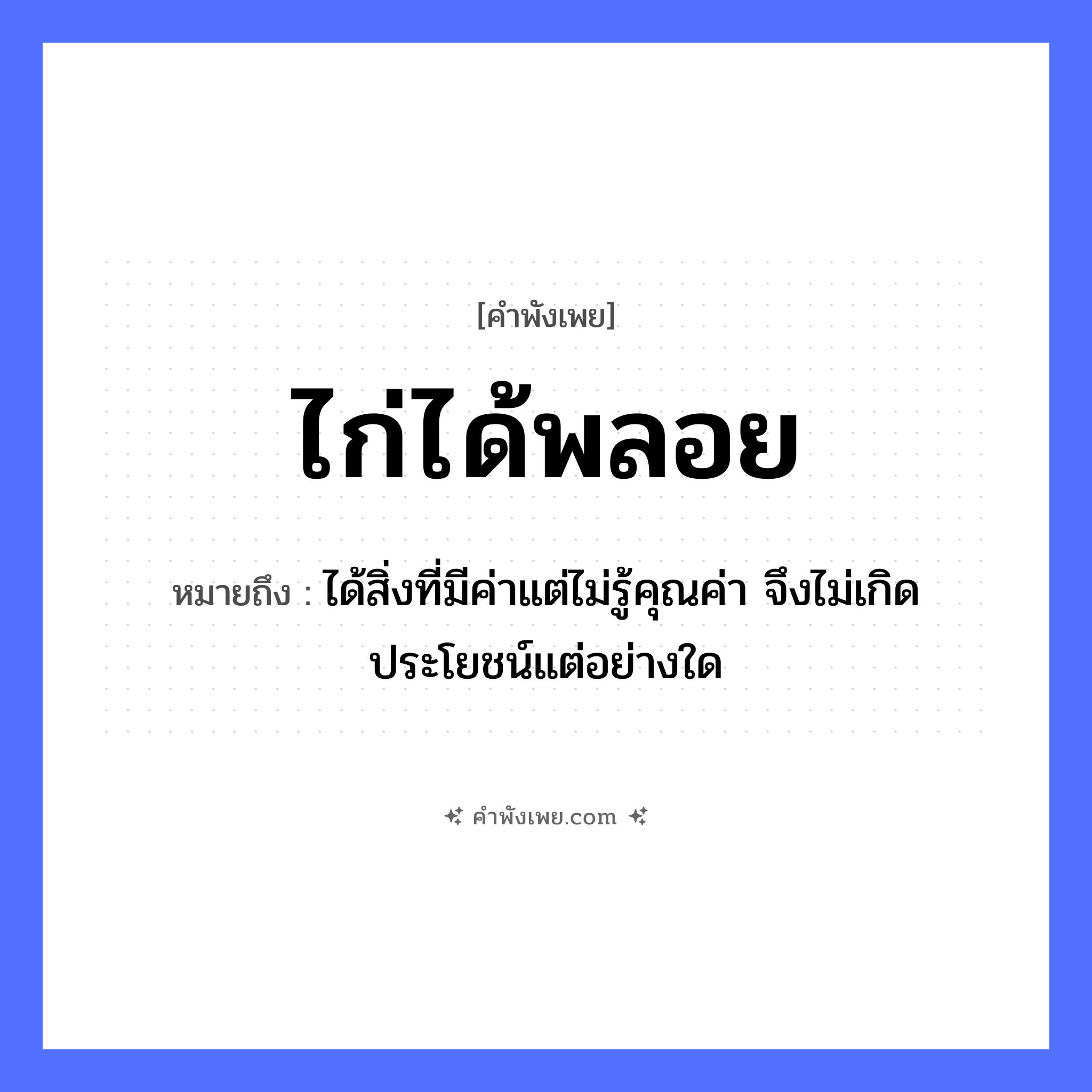 คำพังเพย: ไก่ได้พลอย หมายถึงอะไร?, หมายถึง ได้สิ่งที่มีค่าแต่ไม่รู้คุณค่า จึงไม่เกิดประโยชน์แต่อย่างใด สัตว์ ไก่ คำกริยา ได้ วัตถุมีค่า พลอย หมวด คำพังเพย