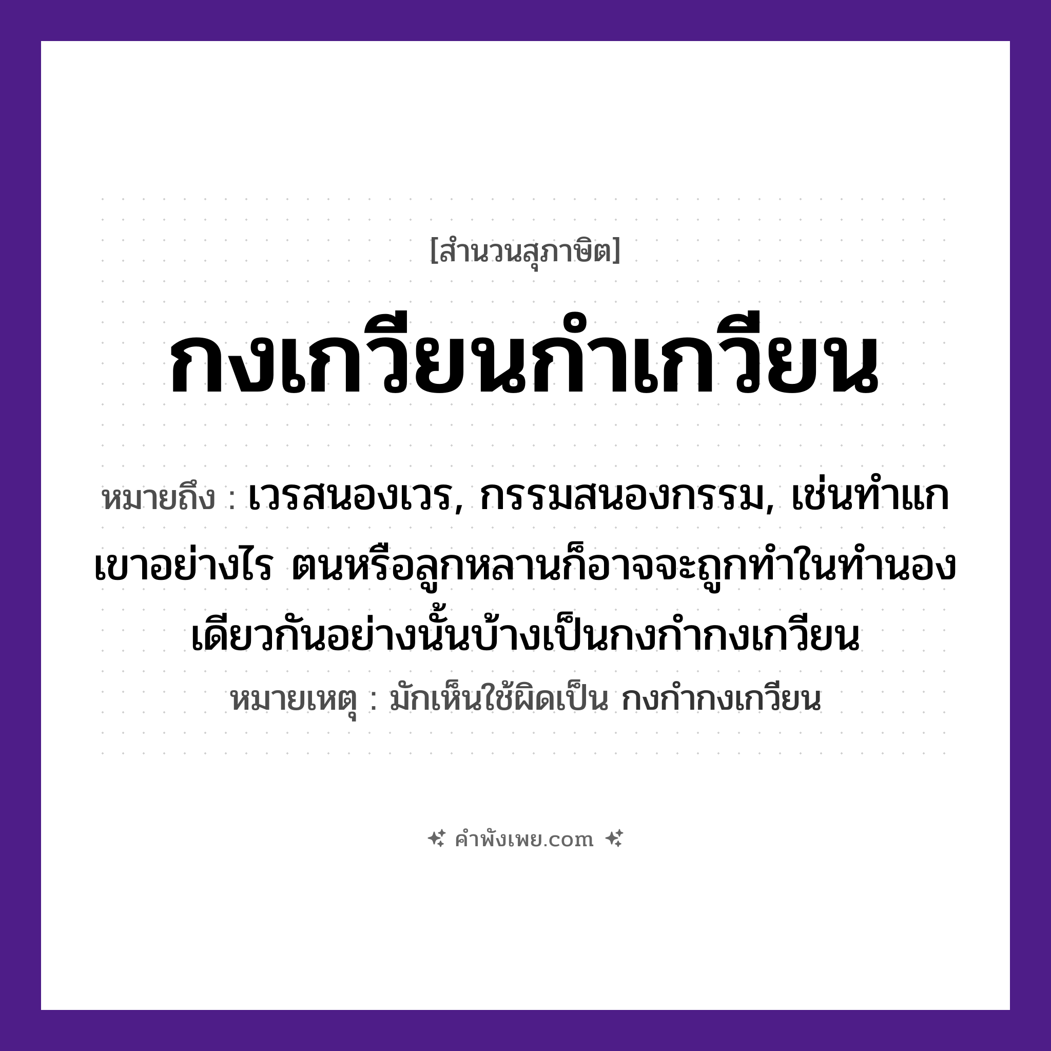 คำพังเพย: กงเกวียนกำเกวียน หมายถึงอะไร?, หมายถึง เวรสนองเวร, กรรมสนองกรรม, เช่นทำแกเขาอย่างไร ตนหรือลูกหลานก็อาจจะถูกทำในทำนองเดียวกันอย่างนั้นบ้างเป็นกงกำกงเกวียน หมายเหตุ มักเห็นใช้ผิดเป็น กงกำกงเกวียน คำนาม กง, กำ ยานพาหนะ เกวียน หมวด สุภาษิต