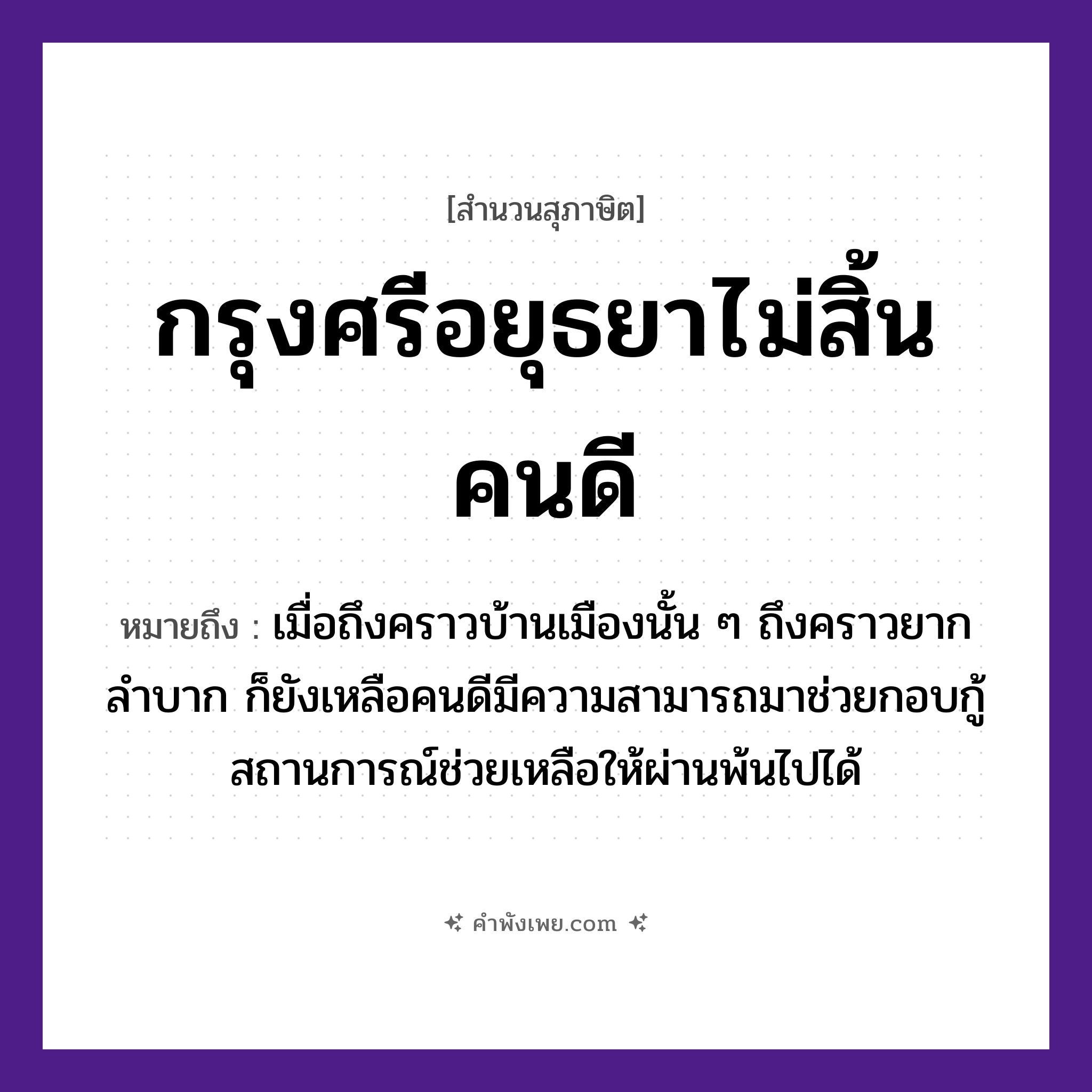คำพังเพย: กรุงศรีอยุธยาไม่สิ้นคนดี หมายถึงอะไร?, หมายถึง เมื่อถึงคราวบ้านเมืองนั้น ๆ ถึงคราวยากลำบาก ก็ยังเหลือคนดีมีความสามารถมาช่วยกอบกู้สถานการณ์ช่วยเหลือให้ผ่านพ้นไปได้ คำนาม คนดี สถานที่ กรุงศรีอยุธยา หมวด สุภาษิต