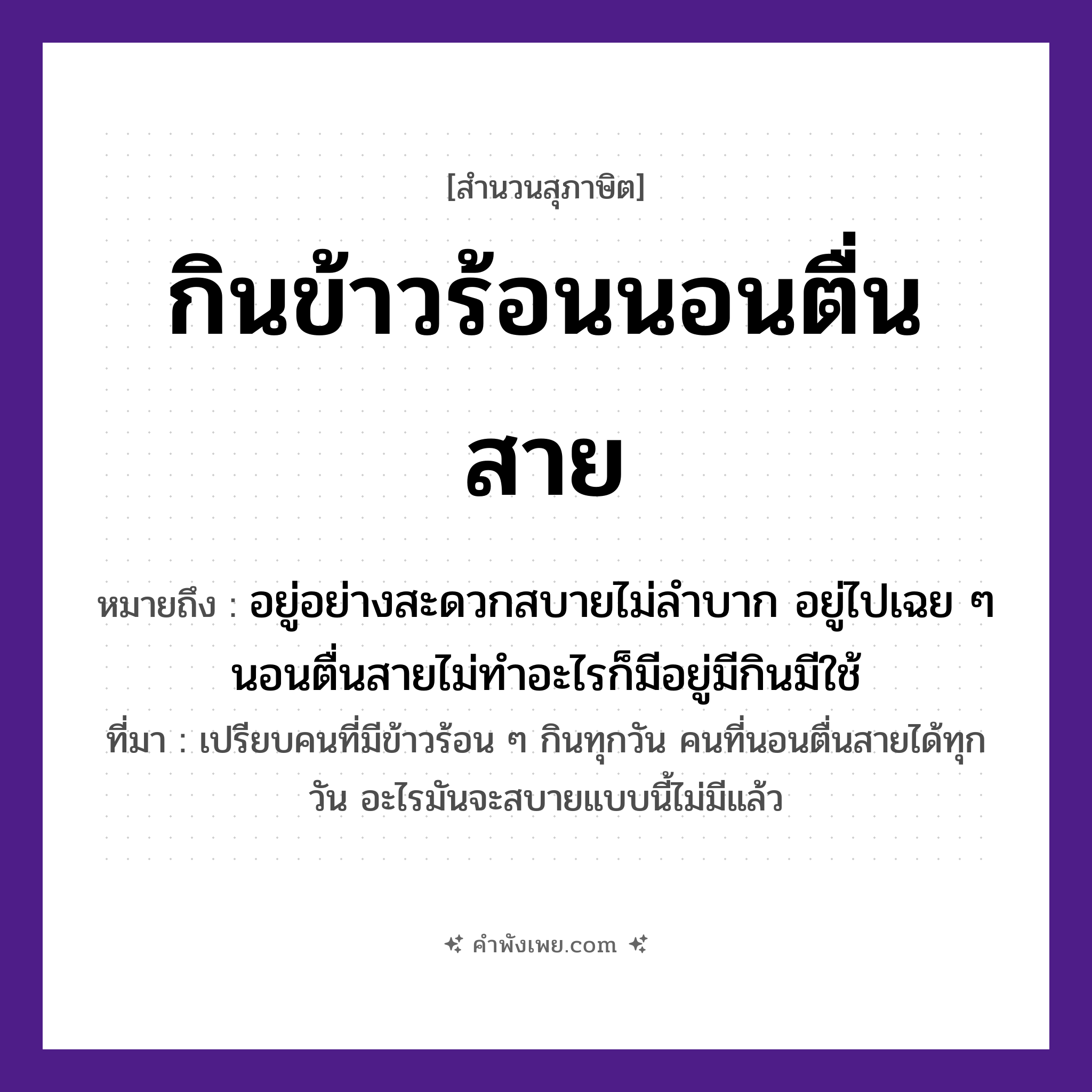 คำพังเพย: กินข้าวร้อนนอนตื่นสาย หมายถึงอะไร?, หมายถึง อยู่อย่างสะดวกสบายไม่ลำบาก อยู่ไปเฉย ๆ นอนตื่นสายไม่ทำอะไรก็มีอยู่มีกินมีใช้ ที่มา เปรียบคนที่มีข้าวร้อน ๆ กินทุกวัน คนที่นอนตื่นสายได้ทุกวัน อะไรมันจะสบายแบบนี้ไม่มีแล้ว เวลา สาย อาหาร ข้าวร้อน คำกริยา กิน, นอน, ตื่น หมวด สุภาษิต