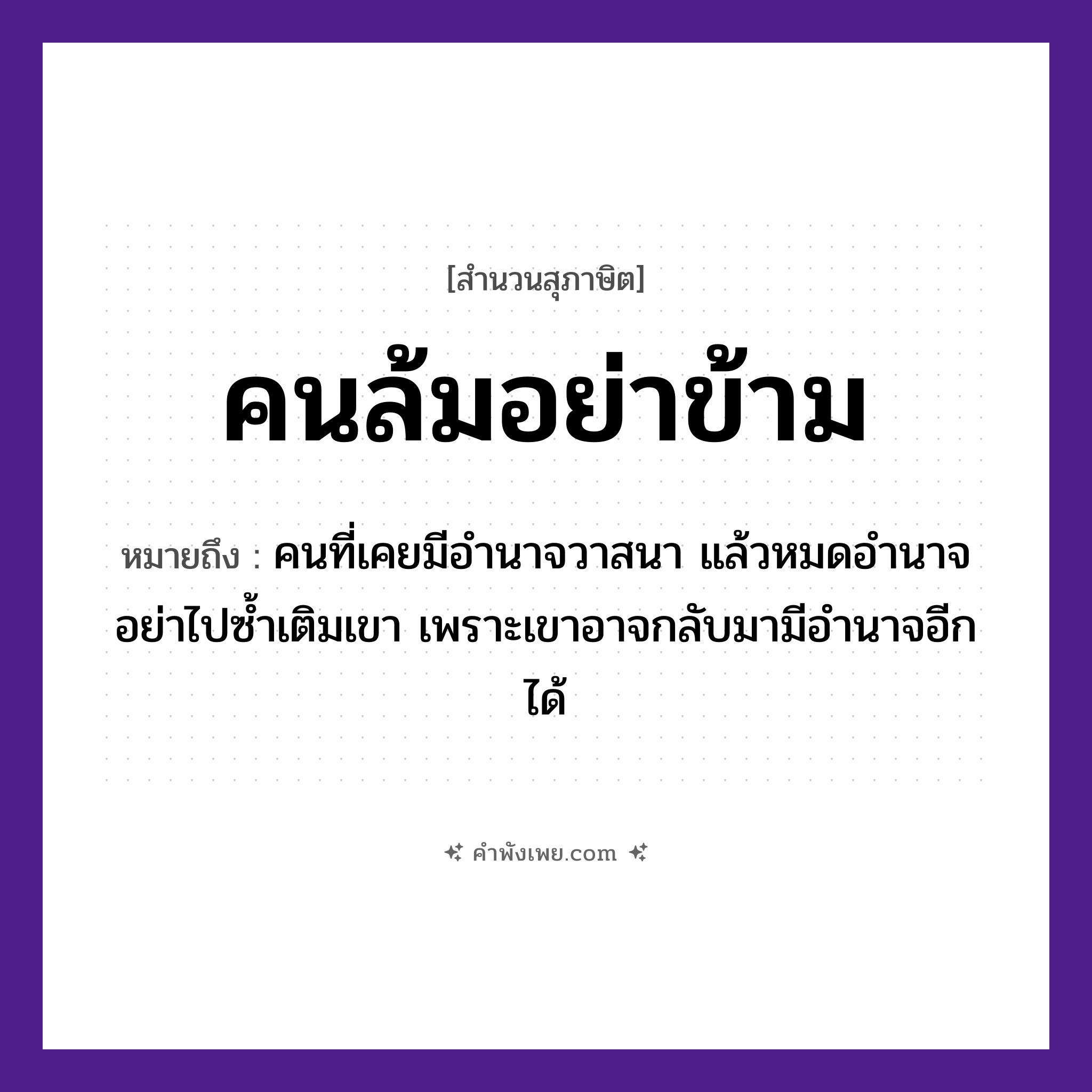 คำพังเพย: คนล้มอย่าข้าม หมายถึงอะไร?, หมายถึง คนที่เคยมีอำนาจวาสนา แล้วหมดอำนาจ อย่าไปซ้ำเติมเขา เพราะเขาอาจกลับมามีอำนาจอีกได้ คำนาม คน คำกริยา ล้ม, ข้าม หมวด สุภาษิต