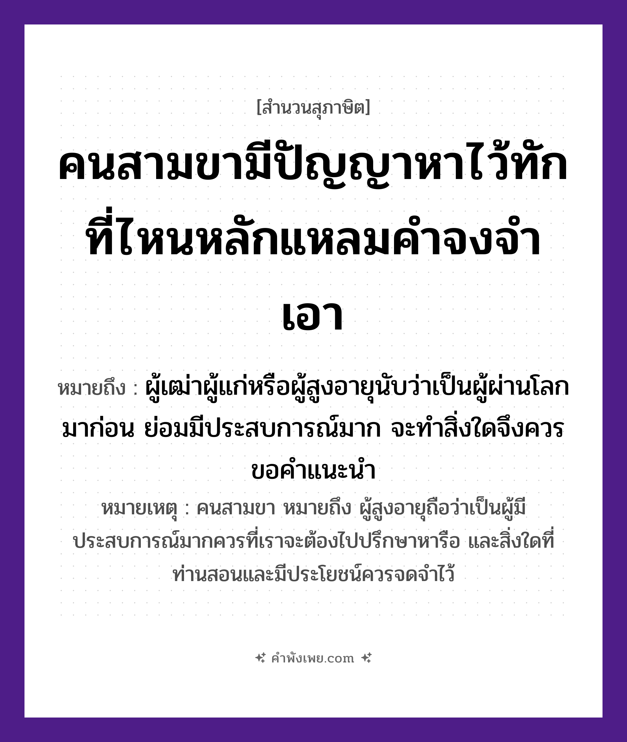 คำพังเพย: คนสามขามีปัญญาหาไว้ทัก ที่ไหนหลักแหลมคำจงจำเอา หมายถึงอะไร?, หมายถึง ผู้เฒ่าผู้แก่หรือผู้สูงอายุนับว่าเป็นผู้ผ่านโลกมาก่อน ย่อมมีประสบการณ์มาก จะทำสิ่งใดจึงควรขอคำแนะนำ หมายเหตุ คนสามขา หมายถึง ผู้สูงอายุถือว่าเป็นผู้มีประสบการณ์มากควรที่เราจะต้องไปปรึกษาหารือ และสิ่งใดที่ท่านสอนและมีประโยชน์ควรจดจำไว้ คำนาม คน, ขา, ปัญญา, หลัก, คำ คำกริยา หา, ทัก, จำ, เอา หมวด สุภาษิต