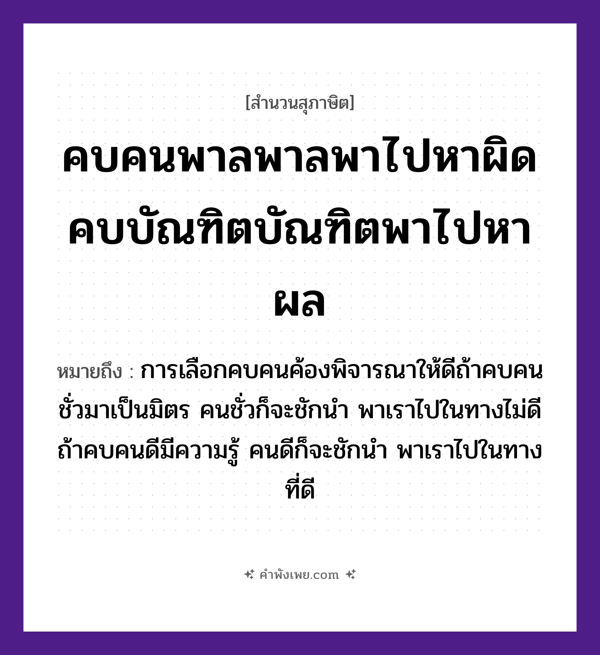 คำพังเพย: คบคนพาลพาลพาไปหาผิด คบบัณฑิตบัณฑิตพาไปหาผล หมายถึงอะไร?, หมายถึง การเลือกคบคนค้องพิจารณาให้ดีถ้าคบคนชั่วมาเป็นมิตร คนชั่วก็จะชักนำ พาเราไปในทางไม่ดี ถ้าคบคนดีมีความรู้ คนดีก็จะชักนำ พาเราไปในทางที่ดี คำนาม คนพาล, บัณฑิต, ผิด, ผล คำกริยา คบ, พา, หา หมวด สุภาษิต