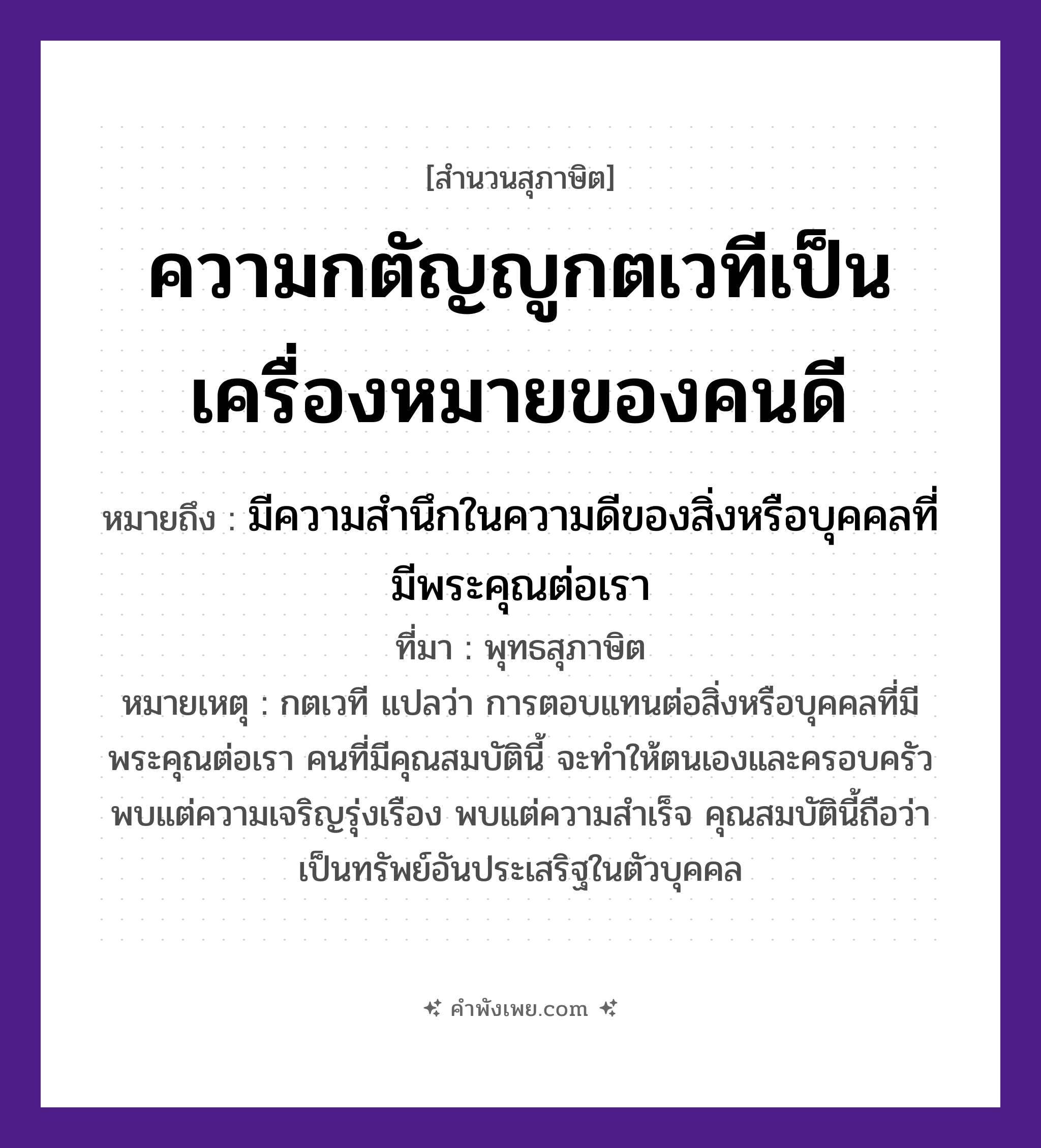 คำพังเพย: ความกตัญญูกตเวทีเป็นเครื่องหมายของคนดี หมายถึงอะไร?, หมายถึง มีความสำนึกในความดีของสิ่งหรือบุคคลที่มีพระคุณต่อเรา ที่มา พุทธสุภาษิต หมายเหตุ กตเวที แปลว่า การตอบแทนต่อสิ่งหรือบุคคลที่มีพระคุณต่อเรา คนที่มีคุณสมบัตินี้ จะทำให้ตนเองและครอบครัวพบแต่ความเจริญรุ่งเรือง พบแต่ความสำเร็จ คุณสมบัตินี้ถือว่าเป็นทรัพย์อันประเสริฐในตัวบุคคล คำนาม เครื่องหมาย, คนดี คุณธรรม ความกตัญญูกตเวที หมวด สุภาษิต