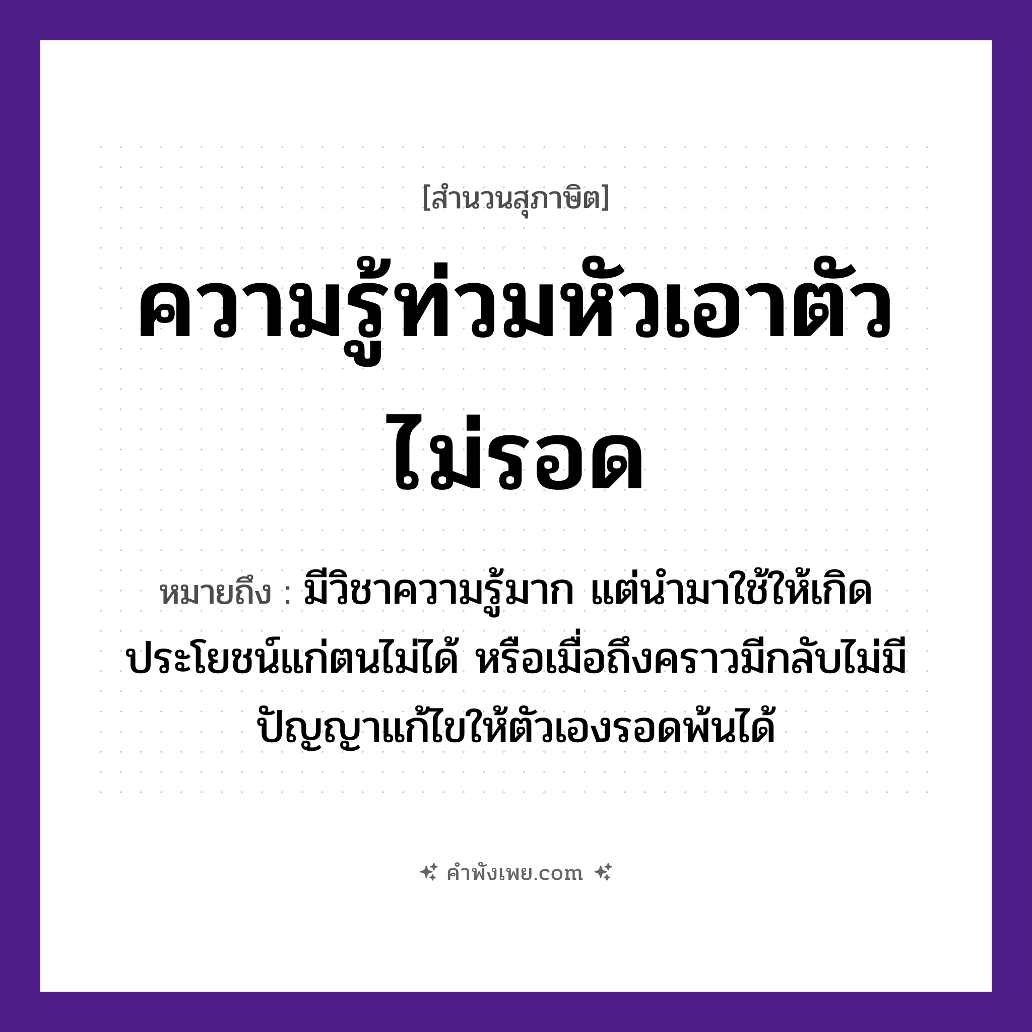คำพังเพย: ความรู้ท่วมหัวเอาตัวไม่รอด หมายถึงอะไร?, หมายถึง มีวิชาความรู้มาก แต่นำมาใช้ให้เกิดประโยชน์แก่ตนไม่ได้ หรือเมื่อถึงคราวมีกลับไม่มีปัญญาแก้ไขให้ตัวเองรอดพ้นได้ คำนาม ความรู้, ตัว อวัยวะ หัว คำกริยา ท่วม, รอด หมวด สุภาษิต