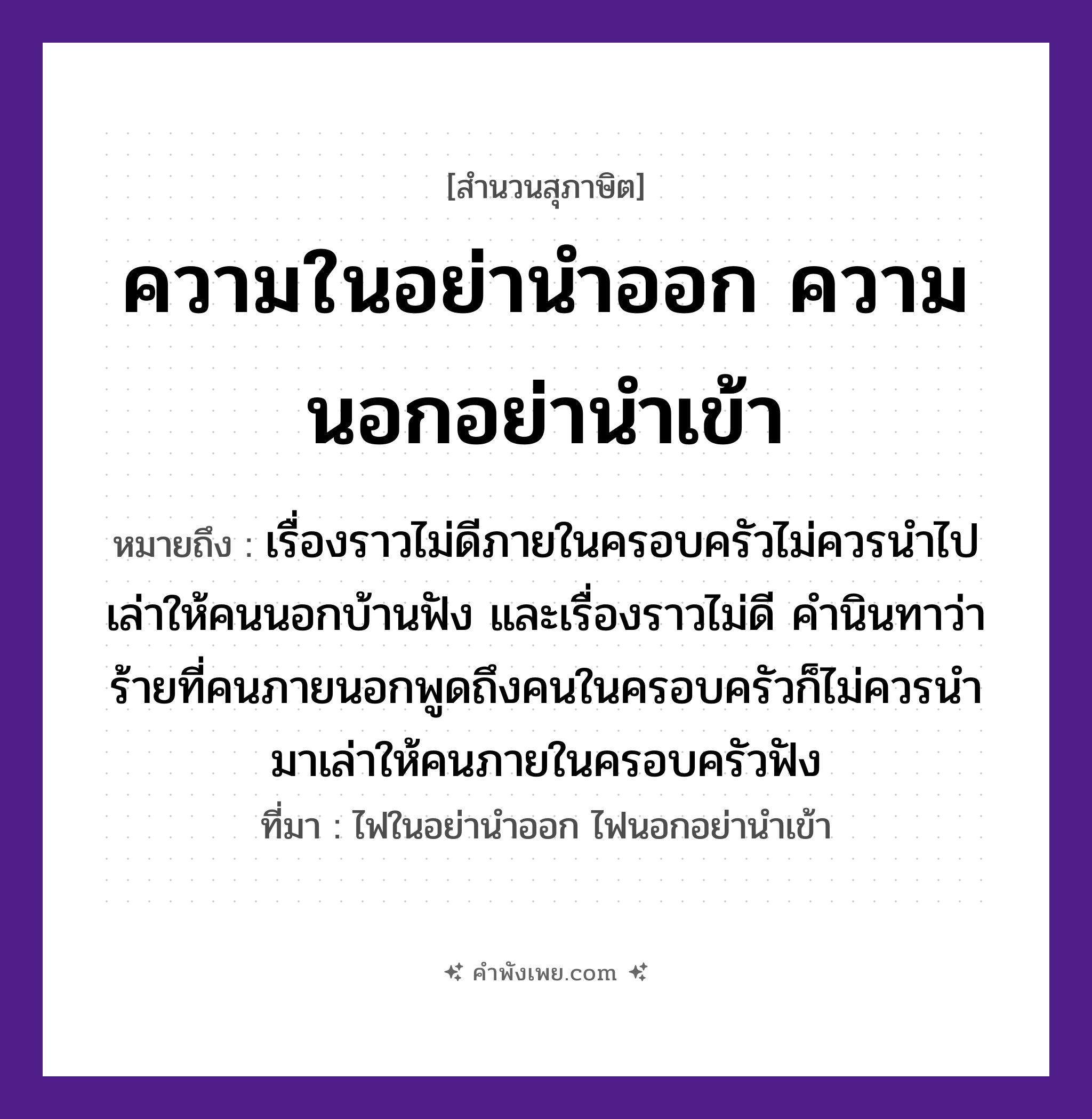 คำพังเพย: ความในอย่านำออก ความนอกอย่านำเข้า หมายถึงอะไร?, หมายถึง เรื่องราวไม่ดีภายในครอบครัวไม่ควรนำไปเล่าให้คนนอกบ้านฟัง และเรื่องราวไม่ดี คำนินทาว่าร้ายที่คนภายนอกพูดถึงคนในครอบครัวก็ไม่ควรนำมาเล่าให้คนภายในครอบครัวฟัง ที่มา ไฟในอย่านำออก ไฟนอกอย่านำเข้า คำนาม คน คำกริยา เล่า, ฟัง, นินทา