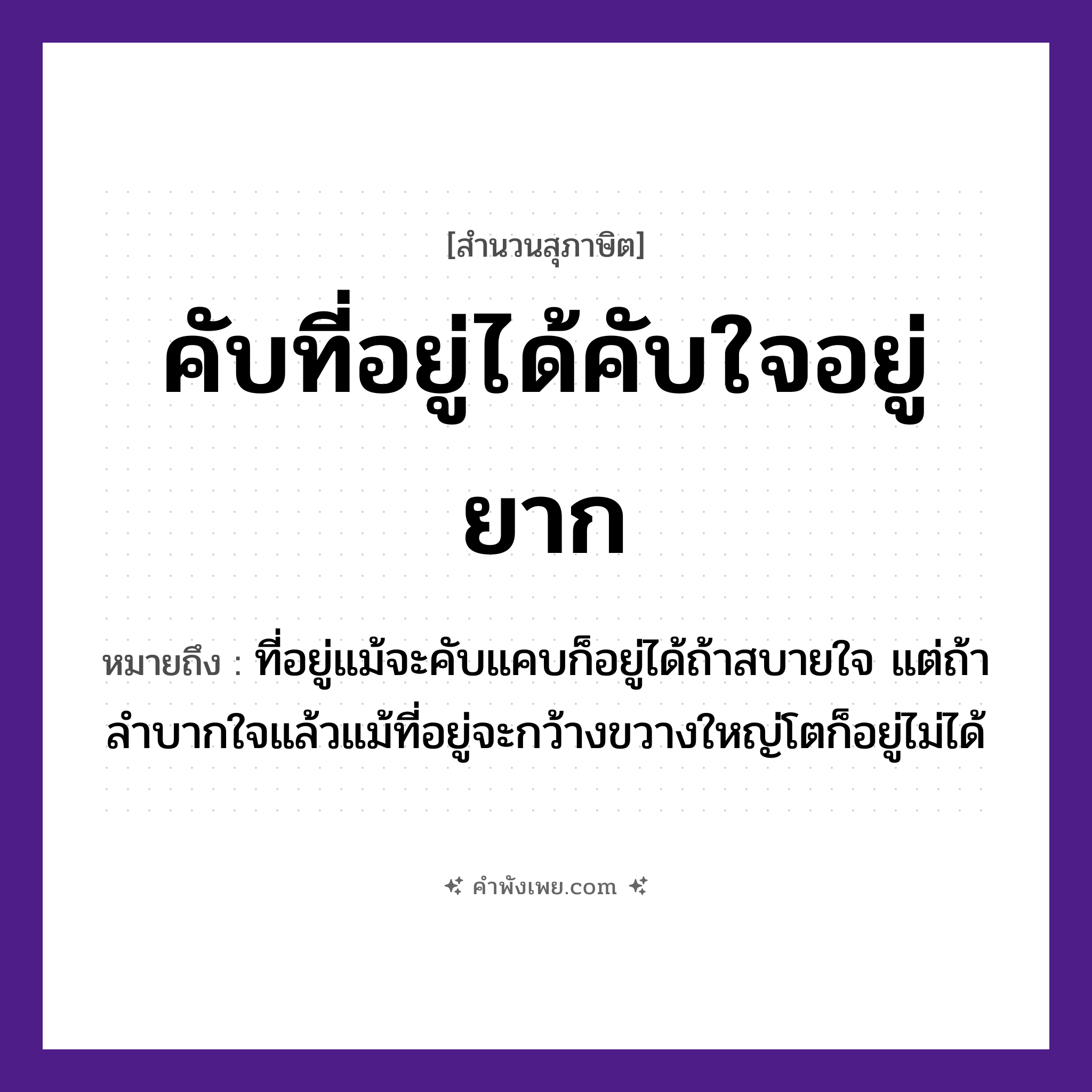 คำพังเพย: คับที่อยู่ได้คับใจอยู่ยาก หมายถึงอะไร?, หมายถึง ที่อยู่แม้จะคับแคบก็อยู่ได้ถ้าสบายใจ แต่ถ้าลำบากใจแล้วแม้ที่อยู่จะกว้างขวางใหญ่โตก็อยู่ไม่ได้ คำนาม ที่, ใจ คำกริยา คับ, อยู่, ได้, ยาก หมวด สุภาษิต