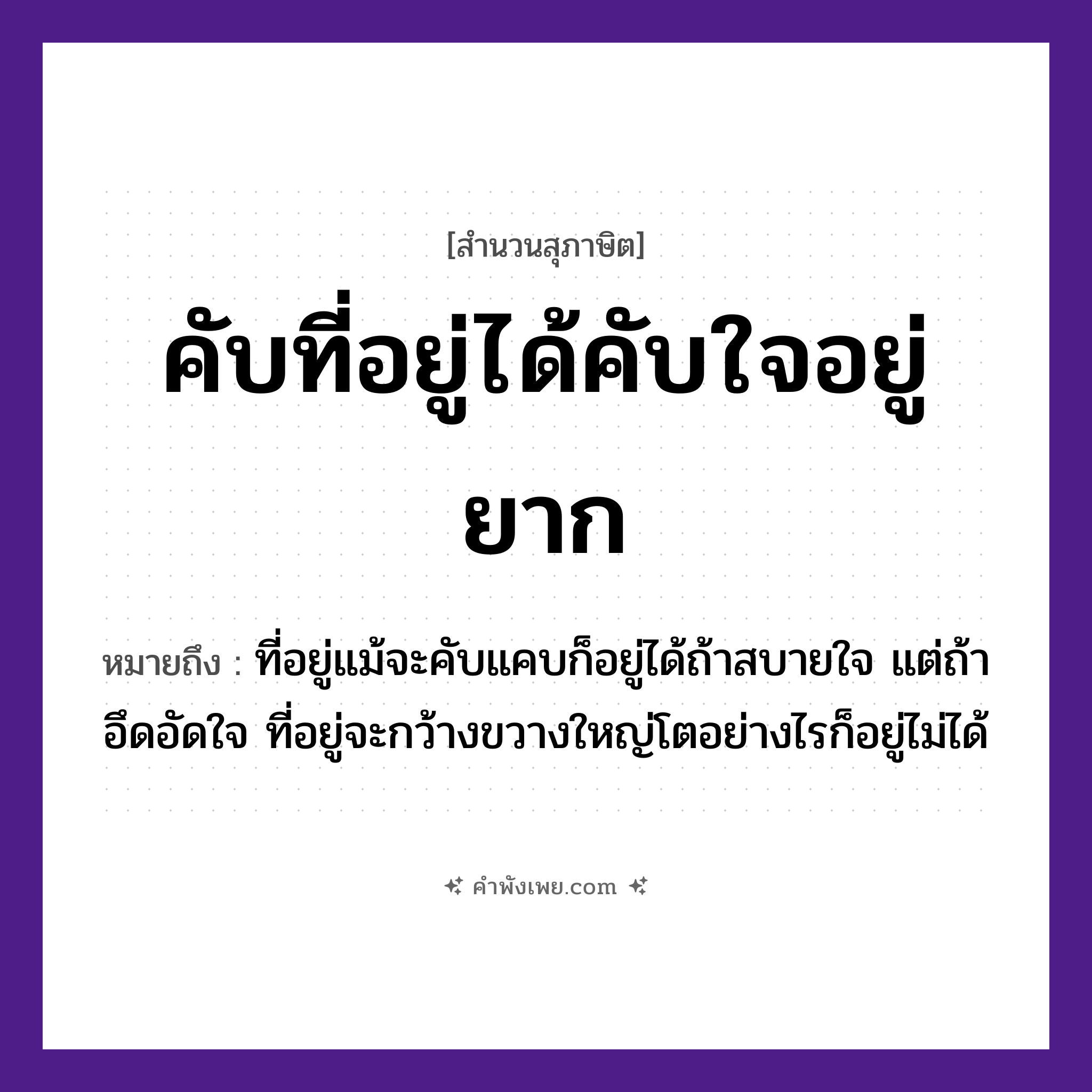 คำพังเพย: คับที่อยู่ได้คับใจอยู่ยาก หมายถึงอะไร?, หมายถึง ที่อยู่แม้จะคับแคบก็อยู่ได้ถ้าสบายใจ แต่ถ้าอึดอัดใจ ที่อยู่จะกว้างขวางใหญ่โตอย่างไรก็อยู่ไม่ได้ คำกริยา อยู่ นามธรรม ใจ สถานที่ ที่ หมวด สุภาษิต