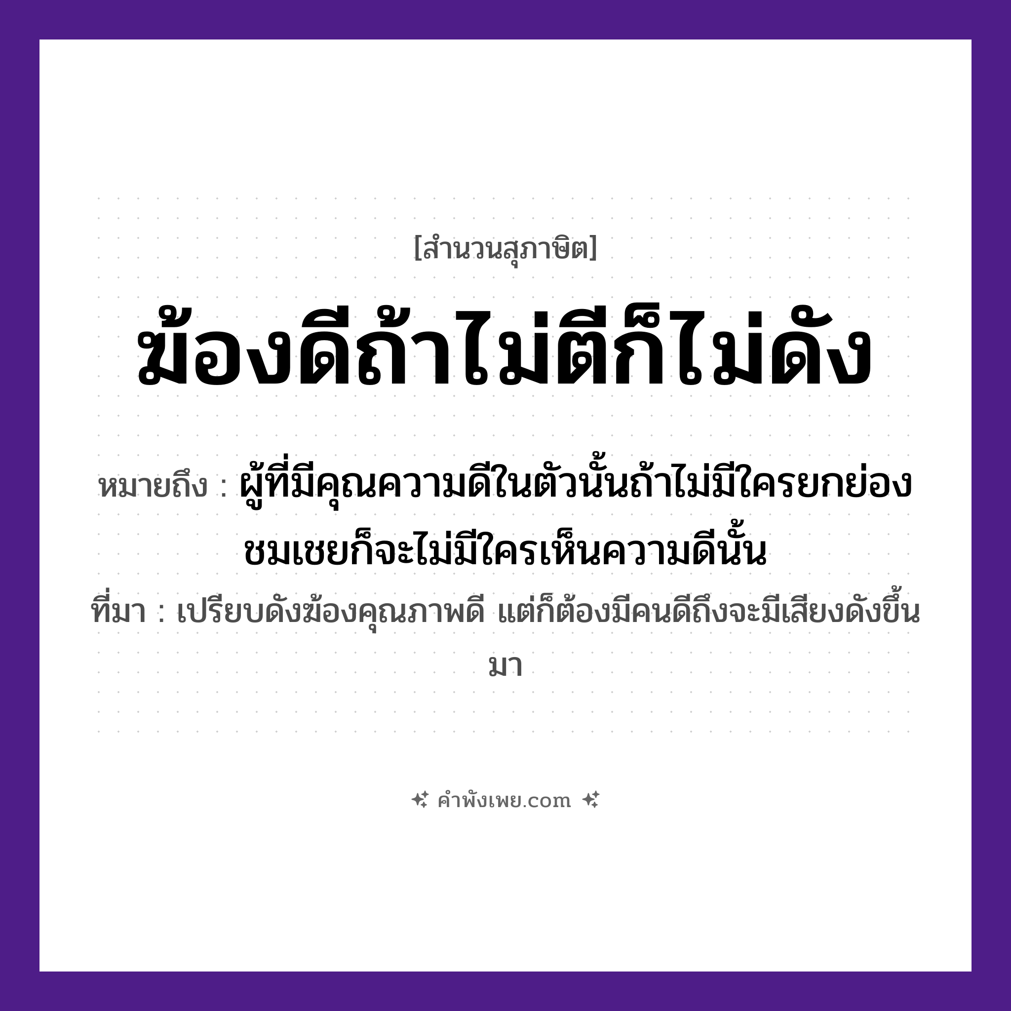 คำพังเพย: ฆ้องดีถ้าไม่ตีก็ไม่ดัง หมายถึงอะไร?, หมายถึง ผู้ที่มีคุณความดีในตัวนั้นถ้าไม่มีใครยกย่องชมเชยก็จะไม่มีใครเห็นความดีนั้น ที่มา เปรียบดังฆ้องคุณภาพดี แต่ก็ต้องมีคนดีถึงจะมีเสียงดังขึ้นมา สิ่งของ ฆ้อง, ไม้ตี คำกริยา ตี, ดัง หมวด สุภาษิต