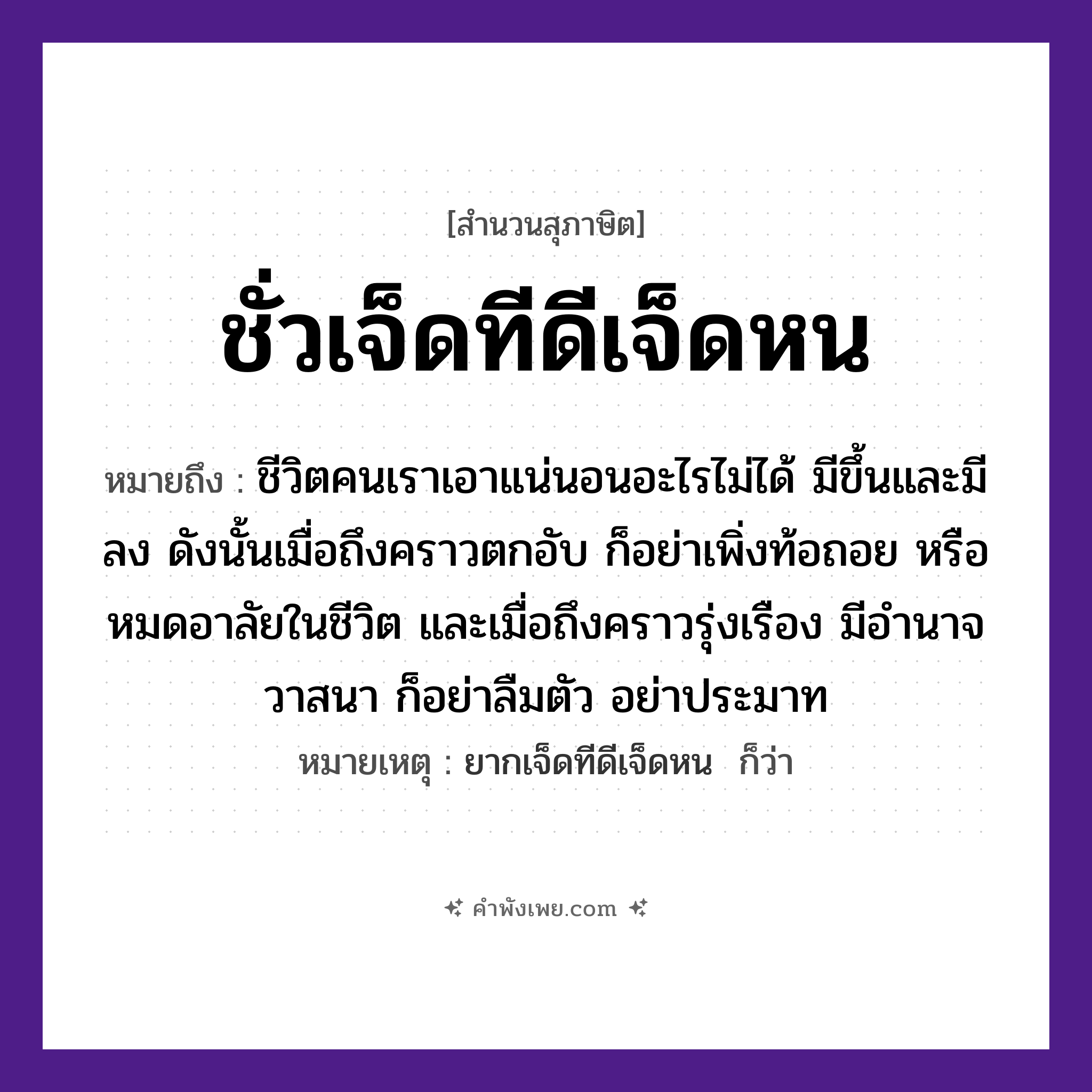 คำพังเพย: ชั่วเจ็ดทีดีเจ็ดหน หมายถึงอะไร?, หมายถึง ชีวิตคนเราเอาแน่นอนอะไรไม่ได้ มีขึ้นและมีลง ดังนั้นเมื่อถึงคราวตกอับ ก็อย่าเพิ่งท้อถอย หรือหมดอาลัยในชีวิต และเมื่อถึงคราวรุ่งเรือง มีอำนาจวาสนา ก็อย่าลืมตัว อย่าประมาท หมายเหตุ ยากเจ็ดทีดีเจ็ดหน  ก็ว่า จำนวน เจ็ด เวลา ที, หน คำนาม ชั่ว, ดี หมวด สุภาษิต