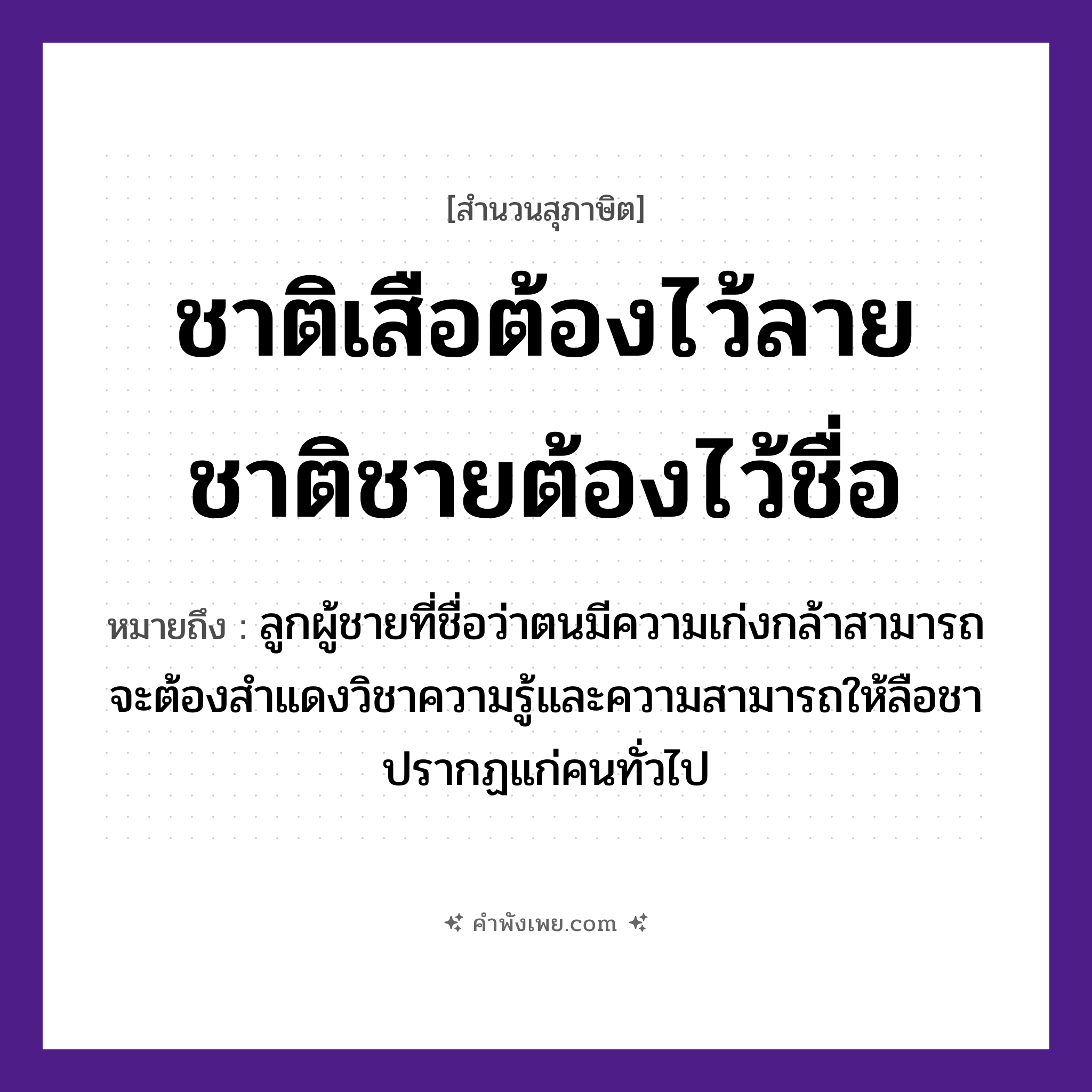 คำพังเพย: ชาติเสือต้องไว้ลาย ชาติชายต้องไว้ชื่อ หมายถึงอะไร?, หมายถึง ลูกผู้ชายที่ชื่อว่าตนมีความเก่งกล้าสามารถ จะต้องสำแดงวิชาความรู้และความสามารถให้ลือชาปรากฏแก่คนทั่วไป เพศ ชาย คำนาม ลาย, ชื่อ สัตว์ เสือ คำกริยา ไว้ หมวด สุภาษิต