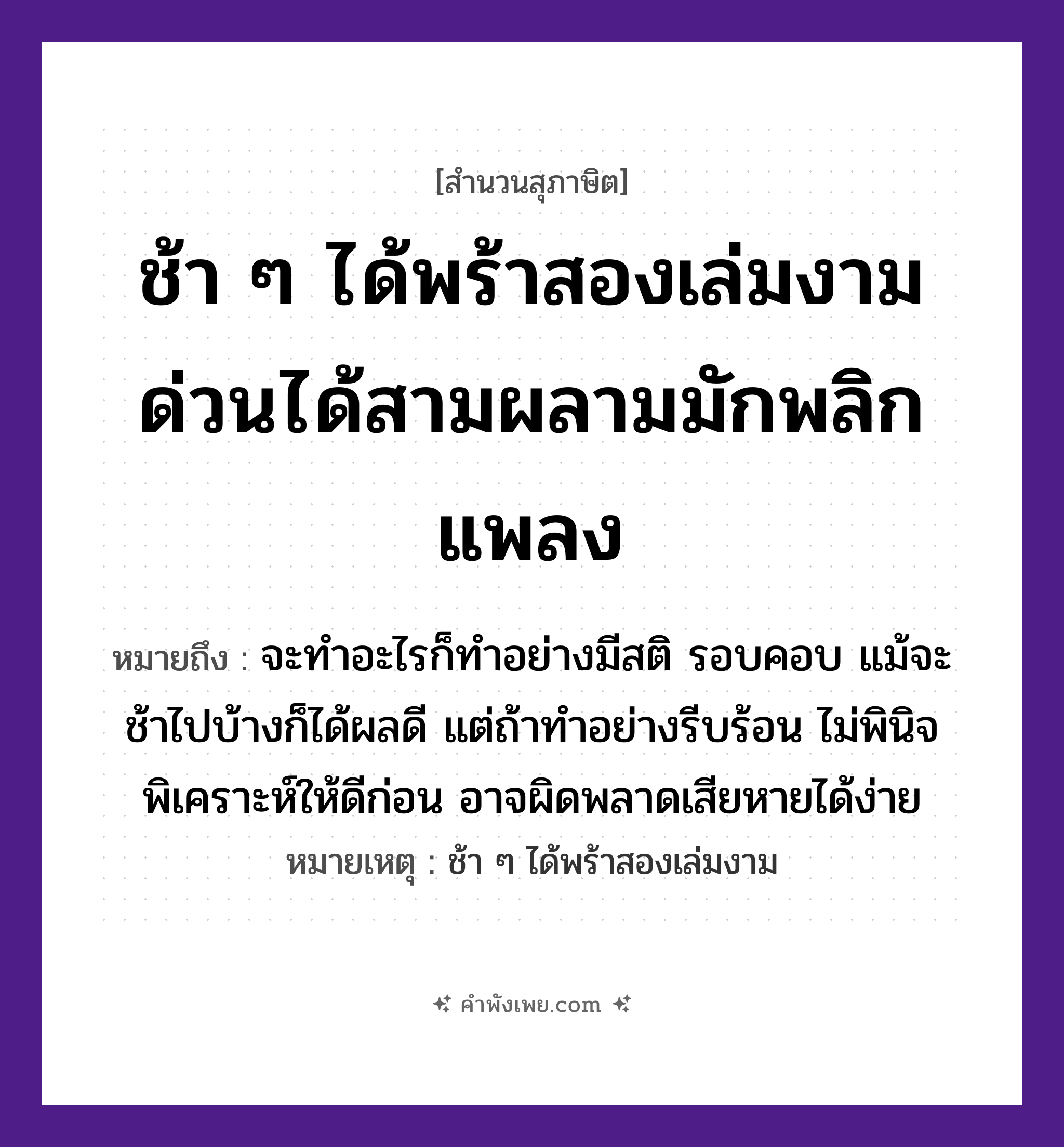 คำพังเพย: ช้า ๆ ได้พร้าสองเล่มงาม ด่วนได้สามผลามมักพลิกแพลง หมายถึงอะไร?, หมายถึง จะทำอะไรก็ทำอย่างมีสติ รอบคอบ แม้จะช้าไปบ้างก็ได้ผลดี แต่ถ้าทำอย่างรีบร้อน ไม่พินิจพิเคราะห์ให้ดีก่อน อาจผิดพลาดเสียหายได้ง่าย หมายเหตุ ช้า ๆ ได้พร้าสองเล่มงาม สิ่งของ พร้า จำนวน สอง, สาม คำกริยา ช้า, ด่วน, พลิกแพลง, ผลาม หมวด สุภาษิต