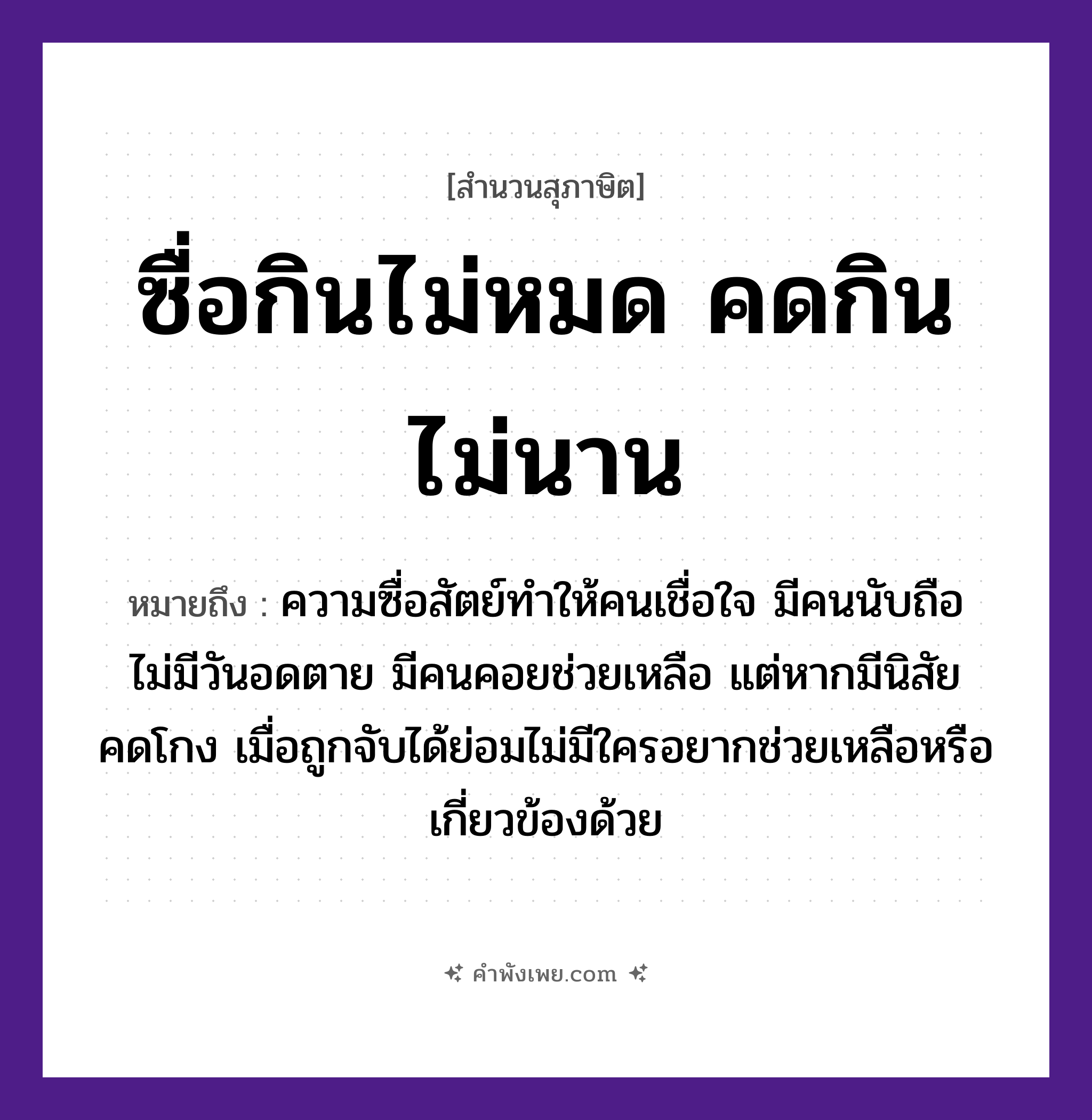 คำพังเพย: ซื่อกินไม่หมด คดกินไม่นาน หมายถึงอะไร?, หมายถึง ความซื่อสัตย์ทำให้คนเชื่อใจ มีคนนับถือ ไม่มีวันอดตาย มีคนคอยช่วยเหลือ แต่หากมีนิสัยคดโกง เมื่อถูกจับได้ย่อมไม่มีใครอยากช่วยเหลือหรือเกี่ยวข้องด้วย คุณลักษณะ ซื่อ, คด คำกริยา กิน หมวด สุภาษิต