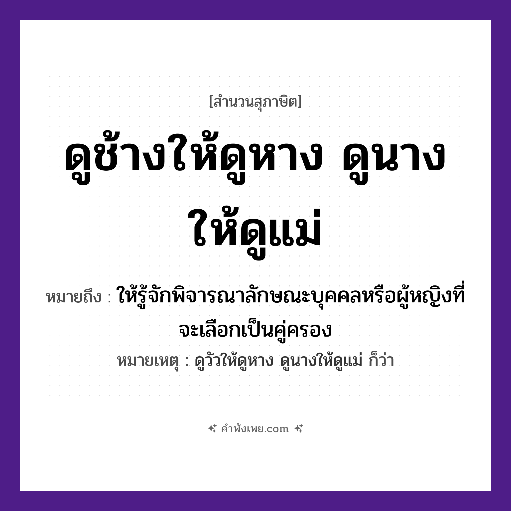 คำพังเพย: ดูช้างให้ดูหาง ดูนางให้ดูแม่ หมายถึงอะไร?, หมายถึง ให้รู้จักพิจารณาลักษณะบุคคลหรือผู้หญิงที่จะเลือกเป็นคู่ครอง หมายเหตุ ดูวัวให้ดูหาง ดูนางให้ดูแม่ ก็ว่า คำนาม นาง สัตว์ ช้าง อวัยวะ หาง คำกริยา ดู ครอบครัว แม่ หมวด สุภาษิต