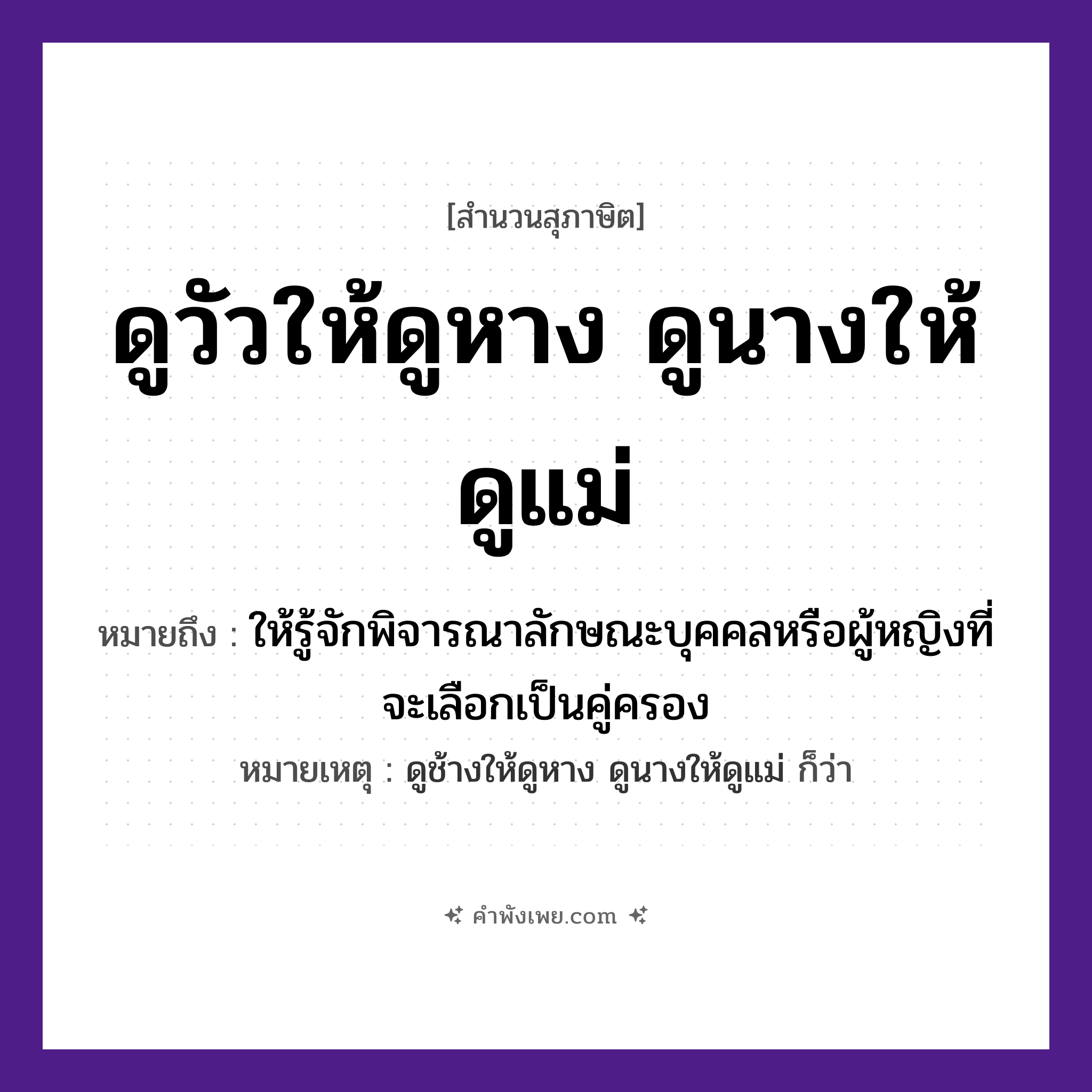 คำพังเพย: ดูวัวให้ดูหาง ดูนางให้ดูแม่ ถ้าจะดูให้แน่ต้องดูถึงย่าถึงยาย หมายถึงอะไร?, หมายถึง ให้รู้จักพิจารณาลักษณะบุคคลหรือผู้หญิงที่จะเลือกเป็นคู่ครอง หมายเหตุ ดูช้างให้ดูหาง ดูนางให้ดูแม่ ก็ว่า บุคคล นาง, แม่ สัตว์ วัว คำกริยา ดู ร่างกาย หาง หมวด สุภาษิต